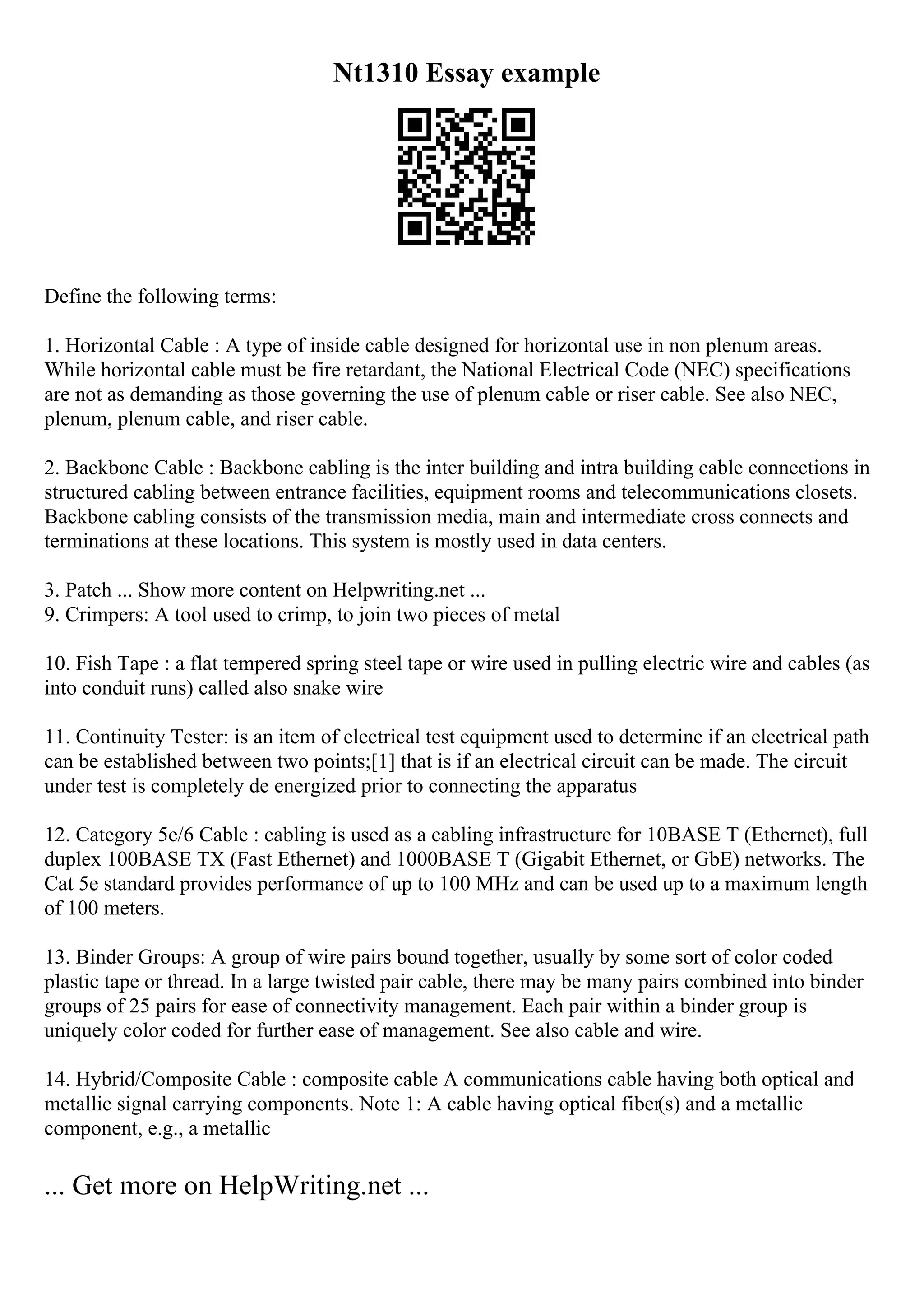 Nt1310 Essay example
Define the following terms:
1. Horizontal Cable : A type of inside cable designed for horizontal use in non plenum areas.
While horizontal cable must be fire retardant, the National Electrical Code (NEC) specifications
are not as demanding as those governing the use of plenum cable or riser cable. See also NEC,
plenum, plenum cable, and riser cable.
2. Backbone Cable : Backbone cabling is the inter building and intra building cable connections in
structured cabling between entrance facilities, equipment rooms and telecommunications closets.
Backbone cabling consists of the transmission media, main and intermediate cross connects and
terminations at these locations. This system is mostly used in data centers.
3. Patch ... Show more content on Helpwriting.net ...
9. Crimpers: A tool used to crimp, to join two pieces of metal
10. Fish Tape : a flat tempered spring steel tape or wire used in pulling electric wire and cables (as
into conduit runs) called also snake wire
11. Continuity Tester: is an item of electrical test equipment used to determine if an electrical path
can be established between two points;[1] that is if an electrical circuit can be made. The circuit
under test is completely de energized prior to connecting the apparatus
12. Category 5e/6 Cable : cabling is used as a cabling infrastructure for 10BASE T (Ethernet), full
duplex 100BASE TX (Fast Ethernet) and 1000BASE T (Gigabit Ethernet, or GbE) networks. The
Cat 5e standard provides performance of up to 100 MHz and can be used up to a maximum length
of 100 meters.
13. Binder Groups: A group of wire pairs bound together, usually by some sort of color coded
plastic tape or thread. In a large twisted pair cable, there may be many pairs combined into binder
groups of 25 pairs for ease of connectivity management. Each pair within a binder group is
uniquely color coded for further ease of management. See also cable and wire.
14. Hybrid/Composite Cable : composite cable A communications cable having both optical and
metallic signal carrying components. Note 1: A cable having optical fiber(s) and a metallic
component, e.g., a metallic
... Get more on HelpWriting.net ...
 