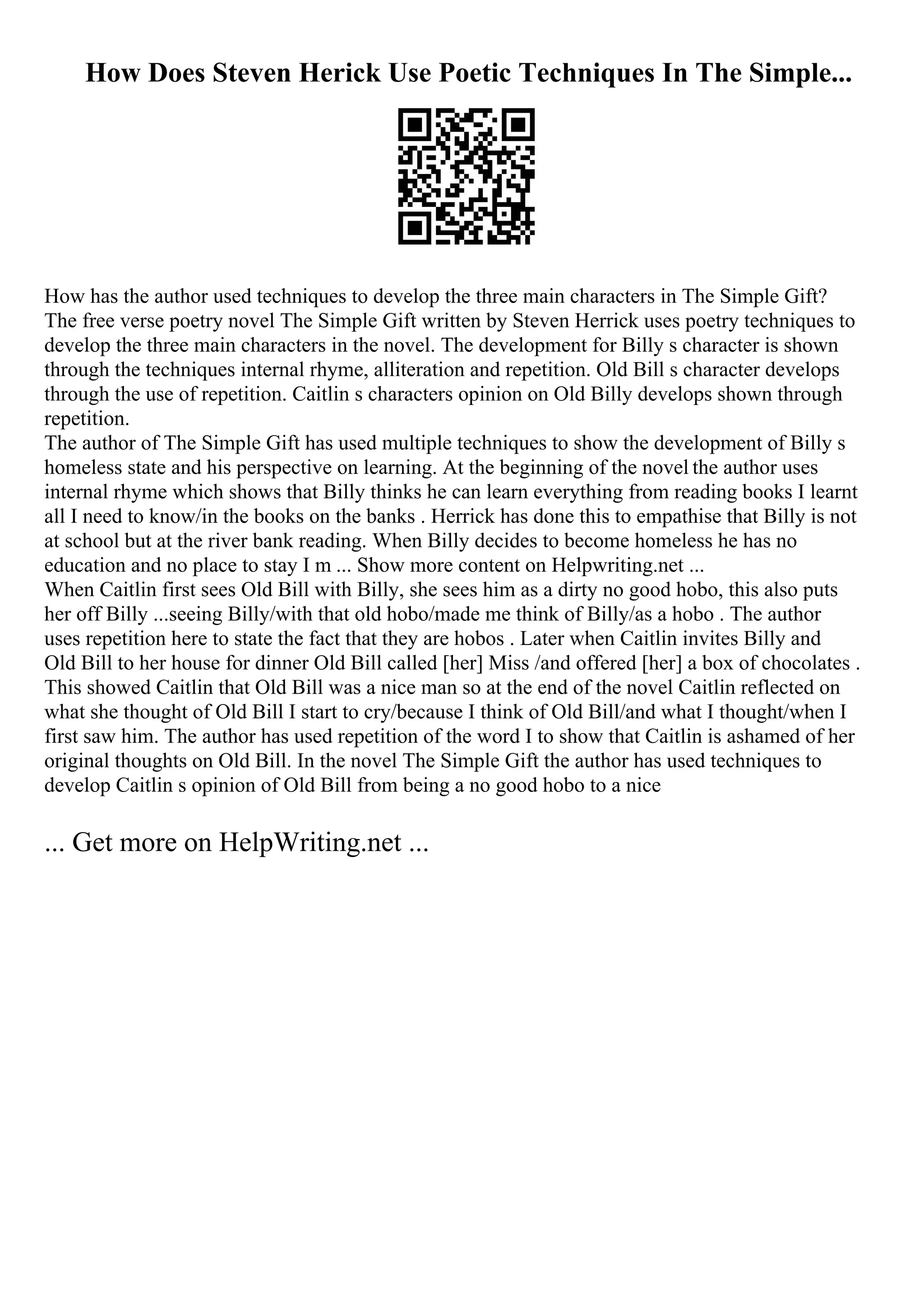 How Does Steven Herick Use Poetic Techniques In The Simple...
How has the author used techniques to develop the three main characters in The Simple Gift?
The free verse poetry novel The Simple Gift written by Steven Herrick uses poetry techniques to
develop the three main characters in the novel. The development for Billy s character is shown
through the techniques internal rhyme, alliteration and repetition. Old Bill s character develops
through the use of repetition. Caitlin s characters opinion on Old Billy develops shown through
repetition.
The author of The Simple Gift has used multiple techniques to show the development of Billy s
homeless state and his perspective on learning. At the beginning of the novel the author uses
internal rhyme which shows that Billy thinks he can learn everything from reading books I learnt
all I need to know/in the books on the banks . Herrick has done this to empathise that Billy is not
at school but at the river bank reading. When Billy decides to become homeless he has no
education and no place to stay I m ... Show more content on Helpwriting.net ...
When Caitlin first sees Old Bill with Billy, she sees him as a dirty no good hobo, this also puts
her off Billy ...seeing Billy/with that old hobo/made me think of Billy/as a hobo . The author
uses repetition here to state the fact that they are hobos . Later when Caitlin invites Billy and
Old Bill to her house for dinner Old Bill called [her] Miss /and offered [her] a box of chocolates .
This showed Caitlin that Old Bill was a nice man so at the end of the novel Caitlin reflected on
what she thought of Old Bill I start to cry/because I think of Old Bill/and what I thought/when I
first saw him. The author has used repetition of the word I to show that Caitlin is ashamed of her
original thoughts on Old Bill. In the novel The Simple Gift the author has used techniques to
develop Caitlin s opinion of Old Bill from being a no good hobo to a nice
... Get more on HelpWriting.net ...
 