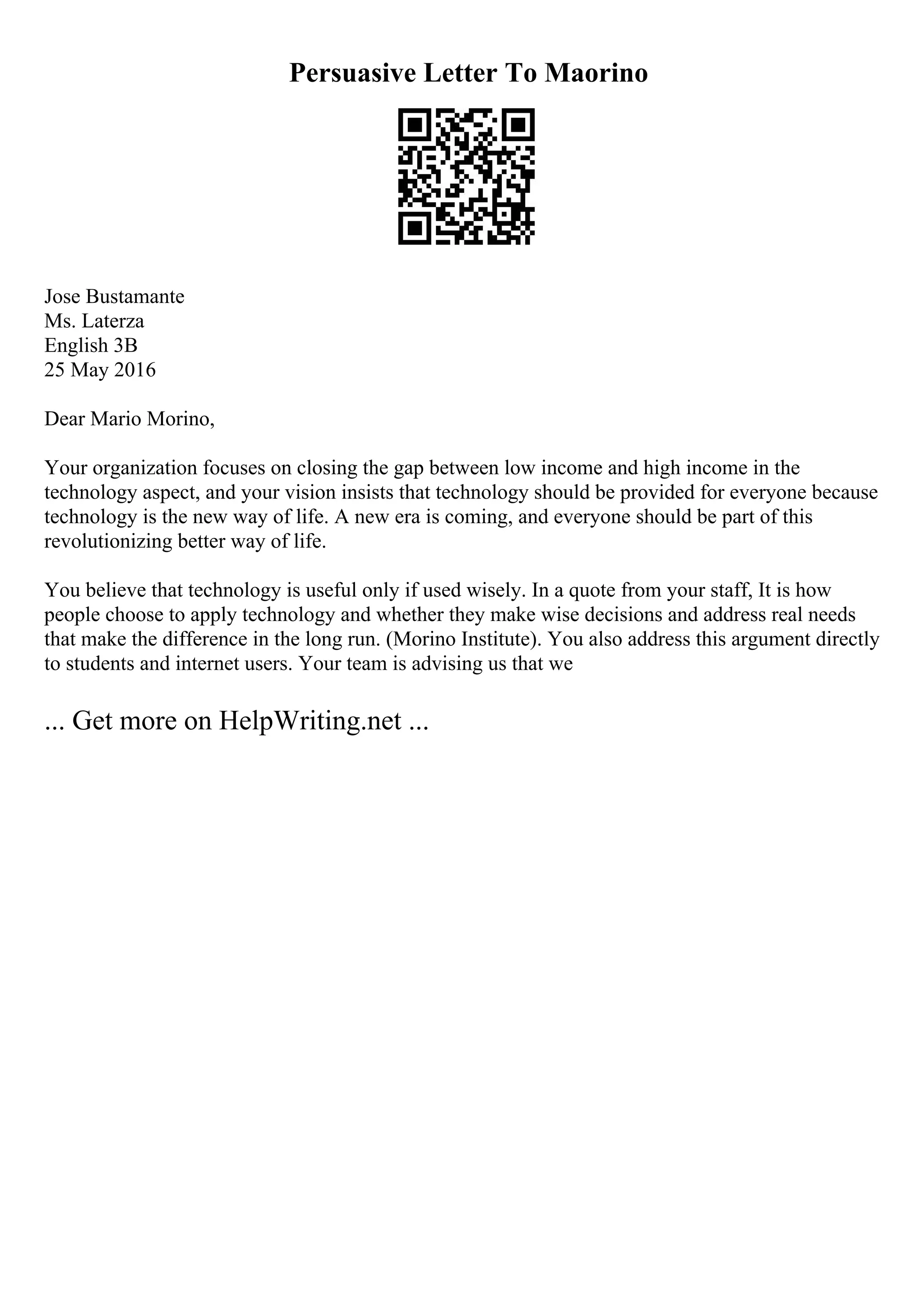 Persuasive Letter To Maorino
Jose Bustamante
Ms. Laterza
English 3B
25 May 2016
Dear Mario Morino,
Your organization focuses on closing the gap between low income and high income in the
technology aspect, and your vision insists that technology should be provided for everyone because
technology is the new way of life. A new era is coming, and everyone should be part of this
revolutionizing better way of life.
You believe that technology is useful only if used wisely. In a quote from your staff, It is how
people choose to apply technology and whether they make wise decisions and address real needs
that make the difference in the long run. (Morino Institute). You also address this argument directly
to students and internet users. Your team is advising us that we
... Get more on HelpWriting.net ...
 