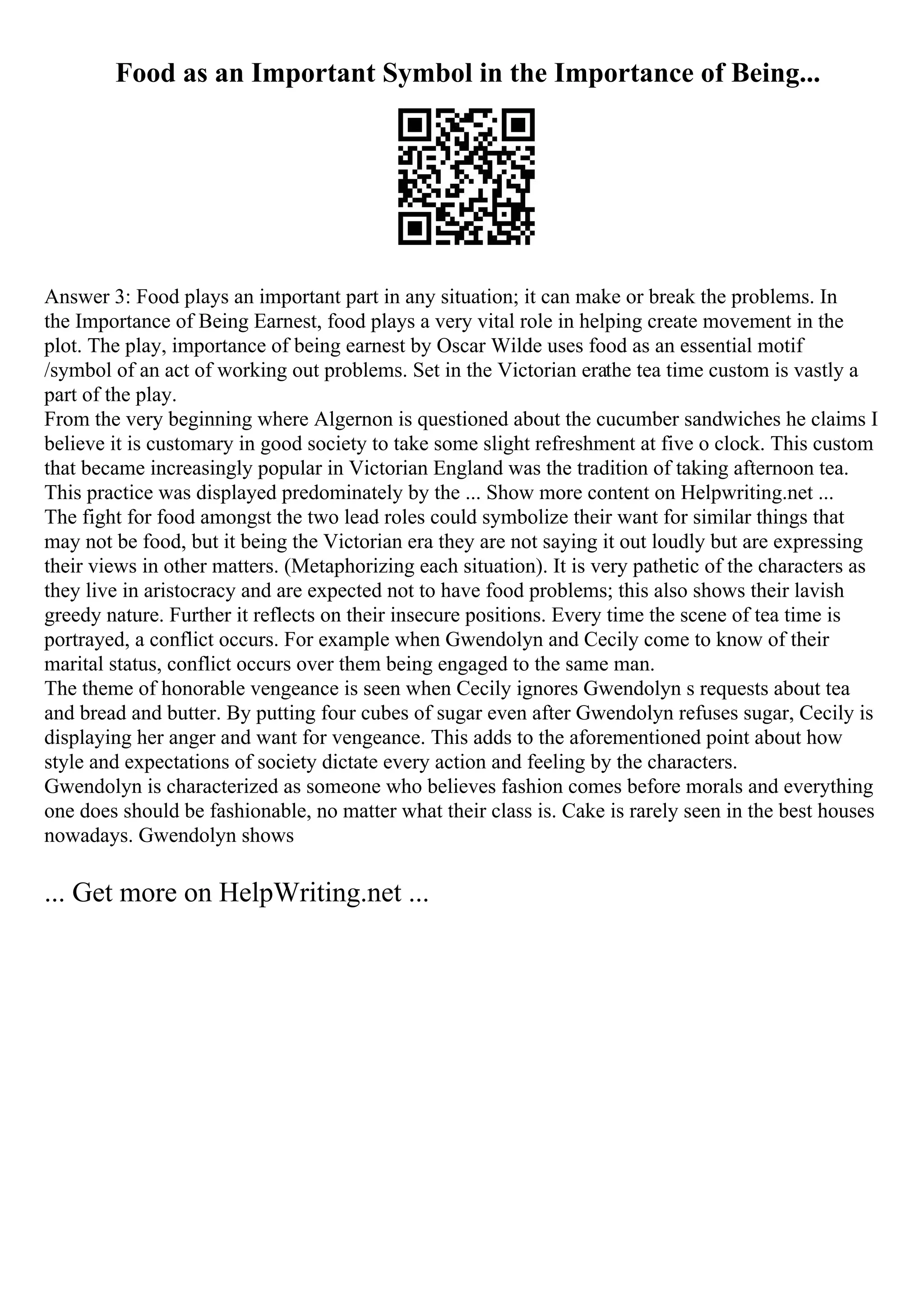 Food as an Important Symbol in the Importance of Being...
Answer 3: Food plays an important part in any situation; it can make or break the problems. In
the Importance of Being Earnest, food plays a very vital role in helping create movement in the
plot. The play, importance of being earnest by Oscar Wilde uses food as an essential motif
/symbol of an act of working out problems. Set in the Victorian erathe tea time custom is vastly a
part of the play.
From the very beginning where Algernon is questioned about the cucumber sandwiches he claims I
believe it is customary in good society to take some slight refreshment at five o clock. This custom
that became increasingly popular in Victorian England was the tradition of taking afternoon tea.
This practice was displayed predominately by the ... Show more content on Helpwriting.net ...
The fight for food amongst the two lead roles could symbolize their want for similar things that
may not be food, but it being the Victorian era they are not saying it out loudly but are expressing
their views in other matters. (Metaphorizing each situation). It is very pathetic of the characters as
they live in aristocracy and are expected not to have food problems; this also shows their lavish
greedy nature. Further it reflects on their insecure positions. Every time the scene of tea time is
portrayed, a conflict occurs. For example when Gwendolyn and Cecily come to know of their
marital status, conflict occurs over them being engaged to the same man.
The theme of honorable vengeance is seen when Cecily ignores Gwendolyn s requests about tea
and bread and butter. By putting four cubes of sugar even after Gwendolyn refuses sugar, Cecily is
displaying her anger and want for vengeance. This adds to the aforementioned point about how
style and expectations of society dictate every action and feeling by the characters.
Gwendolyn is characterized as someone who believes fashion comes before morals and everything
one does should be fashionable, no matter what their class is. Cake is rarely seen in the best houses
nowadays. Gwendolyn shows
... Get more on HelpWriting.net ...
 