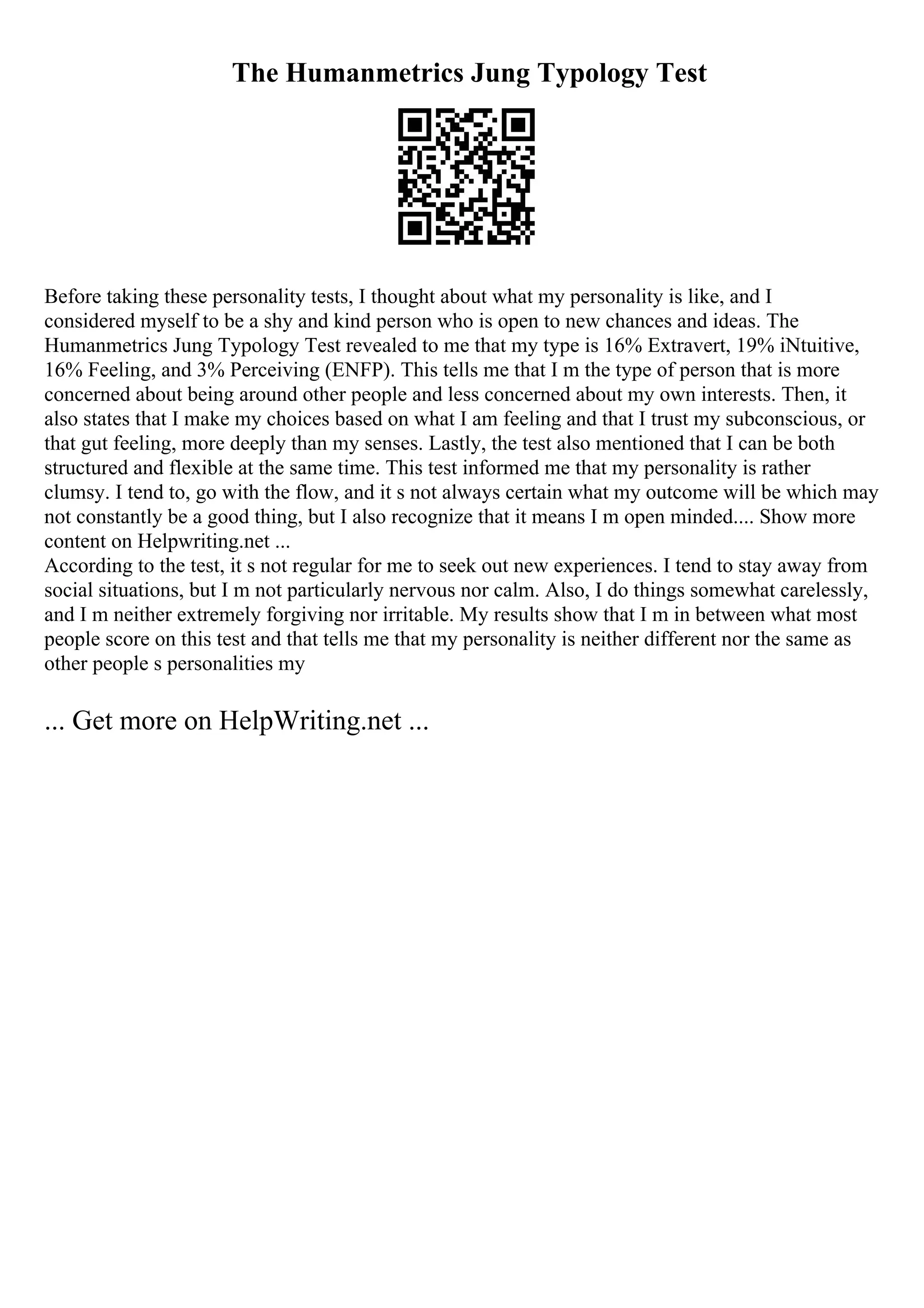 The Humanmetrics Jung Typology Test
Before taking these personality tests, I thought about what my personality is like, and I
considered myself to be a shy and kind person who is open to new chances and ideas. The
Humanmetrics Jung Typology Test revealed to me that my type is 16% Extravert, 19% iNtuitive,
16% Feeling, and 3% Perceiving (ENFP). This tells me that I m the type of person that is more
concerned about being around other people and less concerned about my own interests. Then, it
also states that I make my choices based on what I am feeling and that I trust my subconscious, or
that gut feeling, more deeply than my senses. Lastly, the test also mentioned that I can be both
structured and flexible at the same time. This test informed me that my personality is rather
clumsy. I tend to, go with the flow, and it s not always certain what my outcome will be which may
not constantly be a good thing, but I also recognize that it means I m open minded.... Show more
content on Helpwriting.net ...
According to the test, it s not regular for me to seek out new experiences. I tend to stay away from
social situations, but I m not particularly nervous nor calm. Also, I do things somewhat carelessly,
and I m neither extremely forgiving nor irritable. My results show that I m in between what most
people score on this test and that tells me that my personality is neither different nor the same as
other people s personalities my
... Get more on HelpWriting.net ...
 