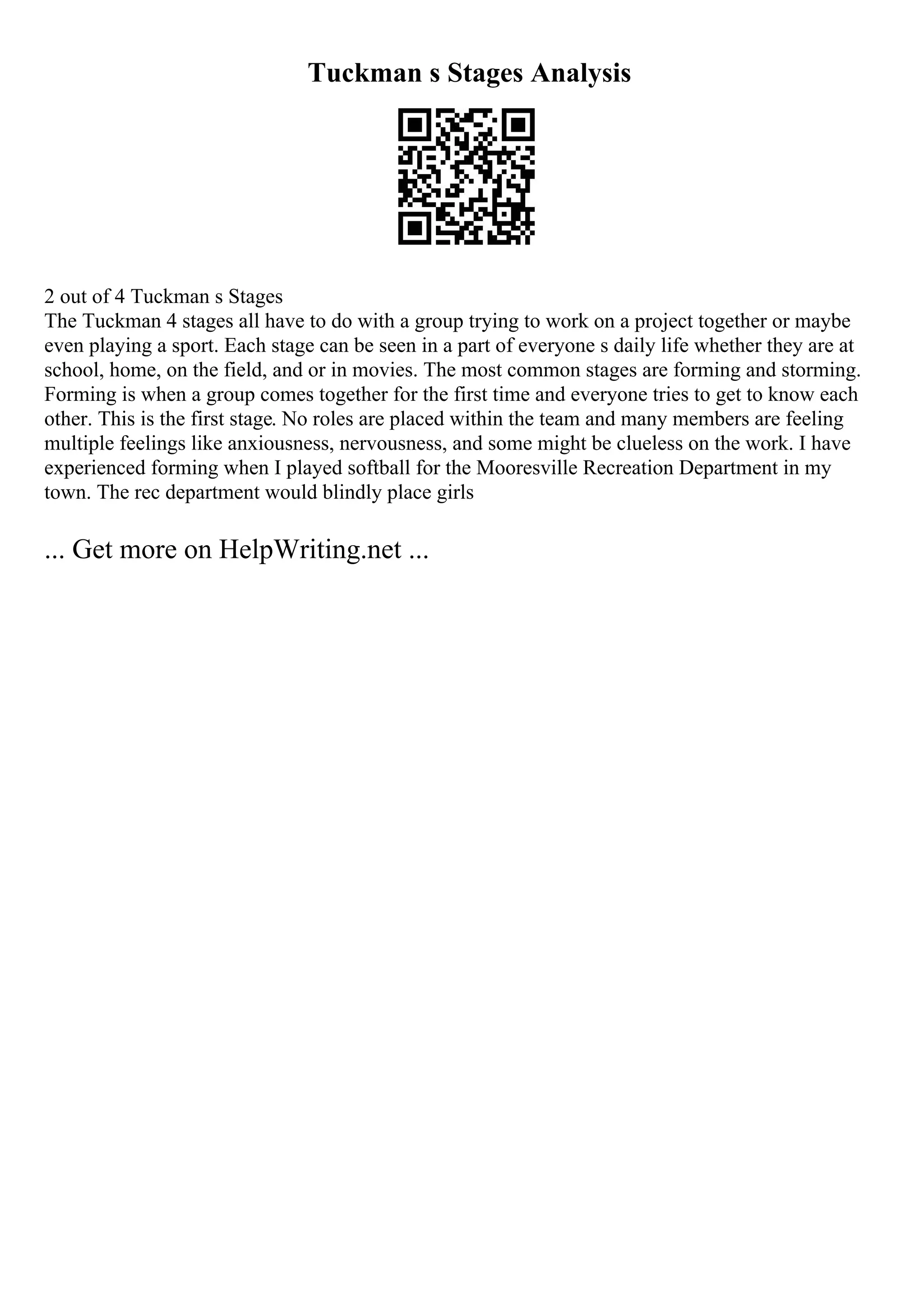 Tuckman s Stages Analysis
2 out of 4 Tuckman s Stages
The Tuckman 4 stages all have to do with a group trying to work on a project together or maybe
even playing a sport. Each stage can be seen in a part of everyone s daily life whether they are at
school, home, on the field, and or in movies. The most common stages are forming and storming.
Forming is when a group comes together for the first time and everyone tries to get to know each
other. This is the first stage. No roles are placed within the team and many members are feeling
multiple feelings like anxiousness, nervousness, and some might be clueless on the work. I have
experienced forming when I played softball for the Mooresville Recreation Department in my
town. The rec department would blindly place girls
... Get more on HelpWriting.net ...
 