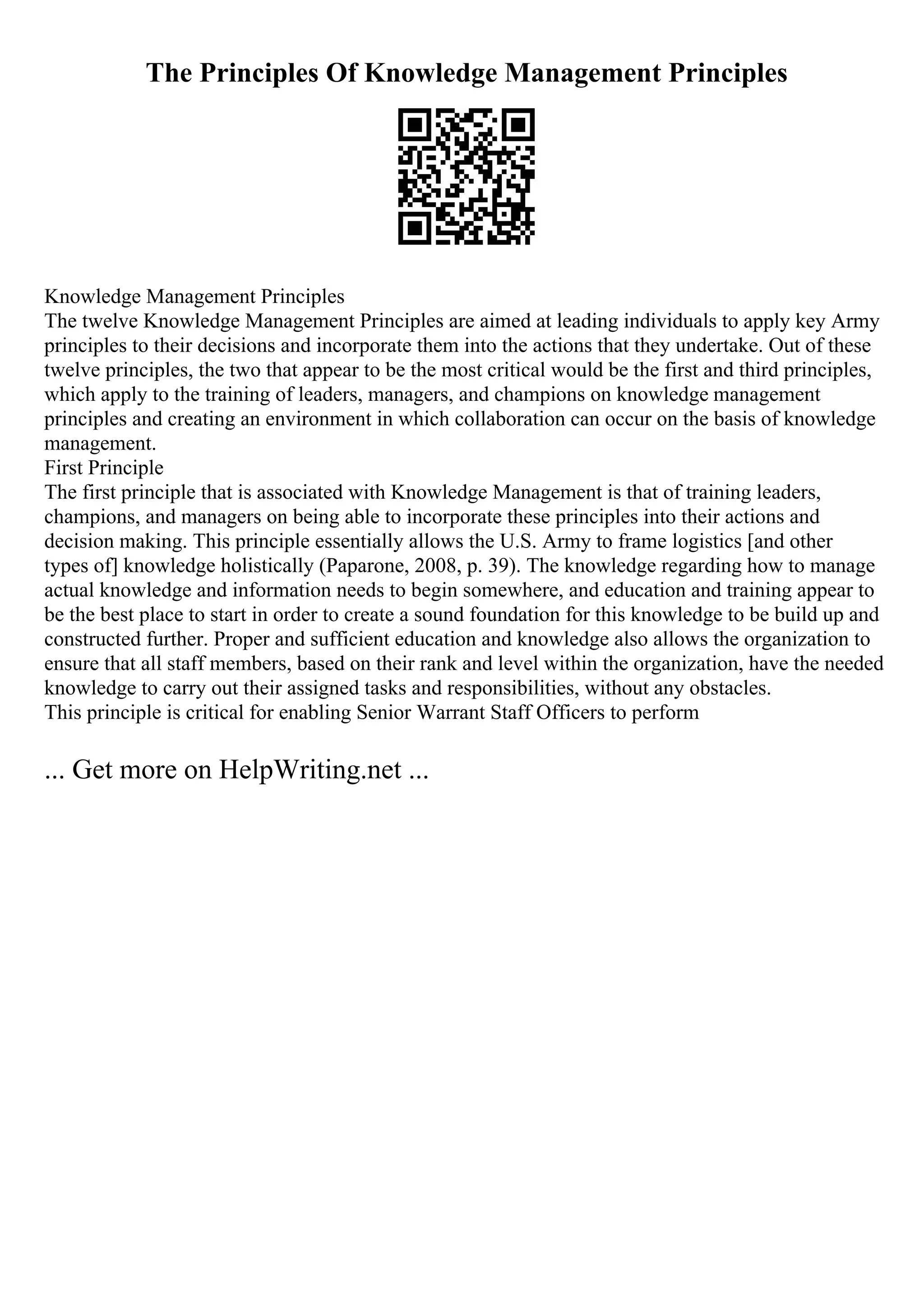 The Principles Of Knowledge Management Principles
Knowledge Management Principles
The twelve Knowledge Management Principles are aimed at leading individuals to apply key Army
principles to their decisions and incorporate them into the actions that they undertake. Out of these
twelve principles, the two that appear to be the most critical would be the first and third principles,
which apply to the training of leaders, managers, and champions on knowledge management
principles and creating an environment in which collaboration can occur on the basis of knowledge
management.
First Principle
The first principle that is associated with Knowledge Management is that of training leaders,
champions, and managers on being able to incorporate these principles into their actions and
decision making. This principle essentially allows the U.S. Army to frame logistics [and other
types of] knowledge holistically (Paparone, 2008, p. 39). The knowledge regarding how to manage
actual knowledge and information needs to begin somewhere, and education and training appear to
be the best place to start in order to create a sound foundation for this knowledge to be build up and
constructed further. Proper and sufficient education and knowledge also allows the organization to
ensure that all staff members, based on their rank and level within the organization, have the needed
knowledge to carry out their assigned tasks and responsibilities, without any obstacles.
This principle is critical for enabling Senior Warrant Staff Officers to perform
... Get more on HelpWriting.net ...
 