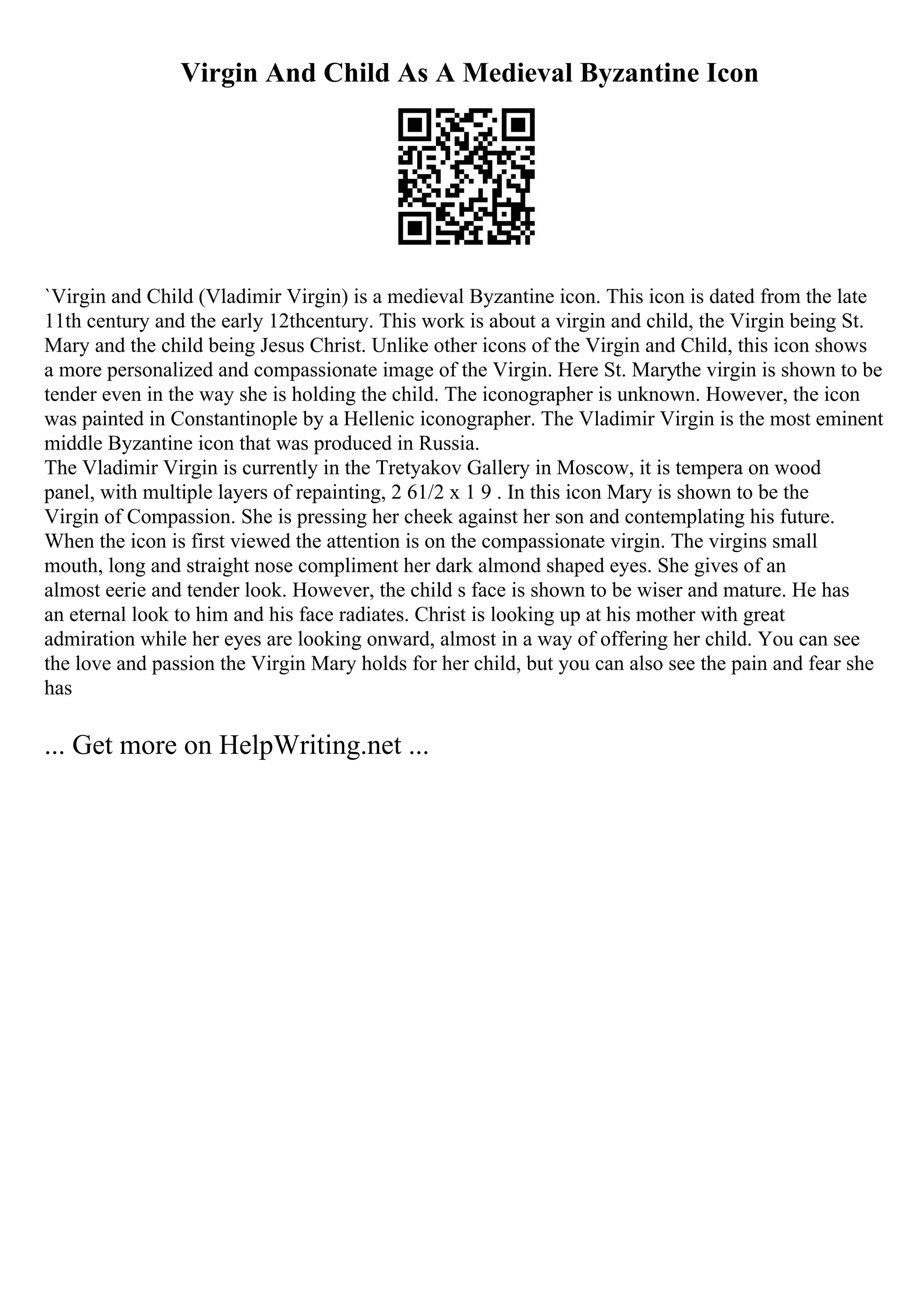 Virgin And Child As A Medieval Byzantine Icon
`Virgin and Child (Vladimir Virgin) is a medieval Byzantine icon. This icon is dated from the late
11th century and the early 12thcentury. This work is about a virgin and child, the Virgin being St.
Mary and the child being Jesus Christ. Unlike other icons of the Virgin and Child, this icon shows
a more personalized and compassionate image of the Virgin. Here St. Marythe virgin is shown to be
tender even in the way she is holding the child. The iconographer is unknown. However, the icon
was painted in Constantinople by a Hellenic iconographer. The Vladimir Virgin is the most eminent
middle Byzantine icon that was produced in Russia.
The Vladimir Virgin is currently in the Tretyakov Gallery in Moscow, it is tempera on wood
panel, with multiple layers of repainting, 2 61/2 x 1 9 . In this icon Mary is shown to be the
Virgin of Compassion. She is pressing her cheek against her son and contemplating his future.
When the icon is first viewed the attention is on the compassionate virgin. The virgins small
mouth, long and straight nose compliment her dark almond shaped eyes. She gives of an
almost eerie and tender look. However, the child s face is shown to be wiser and mature. He has
an eternal look to him and his face radiates. Christ is looking up at his mother with great
admiration while her eyes are looking onward, almost in a way of offering her child. You can see
the love and passion the Virgin Mary holds for her child, but you can also see the pain and fear she
has
... Get more on HelpWriting.net ...
 