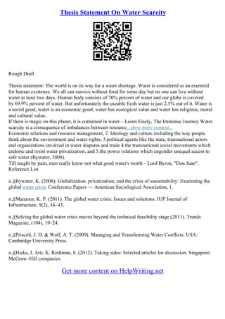 Thesis Statement On Water Scarcity
Rough Draft
Thesis statement: The world is on its way for a water shortage. Water is considered as an essential
for human existence. We all can survive without food for some day but no one can live without
water at least two days. Human body consists of 70% percent of water and our globe is covered
by 69.9% percent of water. But unfortunately the useable fresh water is just 2.5% out of it. Water is
a social good, water is an economic good, water has ecological value and water has religious, moral
and cultural value.
If there is magic on this planet, it is contained in water – Loren Eisely, The Immense Journey Water
scarcity is a consequence of imbalances between resource...show more content...
Economic relations and resource management, 2. Ideology and culture including the way people
think about the environment and water rights, 3.political agents like the state, transnational actors
and organizations involved in water disputes and trade 4.the transnational social movements which
endorse and resist water privatization, and 5.the power relations which engender unequal access to
safe water (Bywater, 2008).
Till taught by pain, men really know not what good water's worth – Lord Byron, "Don Juan".
Reference List
п‚§Bywater, K. (2008). Globalization, privatization, and the crisis of sustainability: Examining the
global water crisis. Conference Papers –– American Sociological Association, 1.
п‚§Manzoor, K. P. (2011). The global water crisis: Issues and solutions. IUP Journal of
Infrastructure, 9(2), 34–43.
п‚§Solving the global water crisis moves beyond the technical feasibility stage.(2011). Trends
Magazine, (104), 19–24.
п‚§Priscoli, J. D. & Wolf, A. T. (2009). Managing and Transforming Water Conflicts: USA:
Cambridge University Press.
п‚§Hicks, J. Arii, K. Rothman, S. (2012). Taking sides: Selected articles for discussion. Singapore:
McGraw–Hill companies
Get more content on HelpWriting.net
 