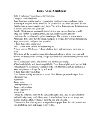 Essay About Chickpeas
Title: 9 Delicious Things to do with Chickpeas
Category: Health Wellness
Tags: hummus, healthy snacks, vegan dishes, chickpea recipes, garbanzo beans
Summary: Chickpeas are so beneficial for your health; yet, often left out of the diet.
But there are so many ways to enjoy them. This article discusses nine delicious ways
to include chickpeas into your diet.
Article: Chickpeas are so versatile in the kitchen; you can eat them hot or cold.
They also support the digestive tract, are high in antioxidants, provide
cardiovascular benefits and regulate blood sugar. The problem is, many North
Americans don t know how to utilize chickpeas in recipes. No worries, here are nine
ways you can add chickpeas into your diet.
1. Turn them into a snack food
Pass ... Show more content on Helpwriting.net ...
Preheat oven to 350 degrees F. Line a baking sheet with parchment paper and set
aside.
2.Combine all the ingredients except the chocolate chips in a food processor and
process until smooth and creamy. Scrape down the side and continue to process until
smooth.
3.Fold in chocolate chips. The mixture will be thick and sticky.
4.Wet hands lightly, and form into golf balls. Press down slightly with back of fork.
5.Bake for about 10 minutes. Cookies will be soft. Store in an airtight container at
room temperature or fridge for up to 1 week.
8. Turn them into French fries
For a fun and healthy alternative to potato fries. This recipe uses chickpea flour.
Chickpea Fries
Ingredients
4 cups water
1 tablespoon sea salt
2 cups chickpea flour
2 cups vegetable oil
Instructions
1.Place the water in a pot with the salt and bring to a boil. Add the chickpea flour
and whisk vigorously until all the water is absorbed and there are no lumps, and
mixture thickens. Remove the pot from the heat and set aside.
2.Meanwhile, line a baking sheet with parchment paper. Pour the chickpea mixture
onto the baking sheet and spread evenly with a
 