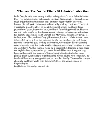 What Are The Positive Effects Of Industrialization On...
In the first place there were many positive and negative effects on Industrialization.
However, Industrialization had a greater positive effect on society, although some
might argue that Industrialization had a primarily negative effect on society
because of a bad work environment and unhealthy working conditions. However it
was actually a positive effect on society because of a ready workforce, faster
production of goods, increase of trade, and better financial opportunities. However
due to a ready workforce, this showed a positive impact on businesses and society.
For example in document 1 a 16 year old girl, Mary Paul, explains how Lowell is
the best place of her, and that if any girl wants employment, I advise them to come
to Lowell . I perceive from this statement the she was very happy to work there,
therefore it must be a good working environment, which means that the company
must prosper thu bring in a ready workforce because she even advise others to come
and work there. Another example would be in document 2, document 2 has a poem
that explains how a parent never gets to see their child because of long working
hours. Although this is a negative effect on Industrialization, it also has many
positive effect to, for example even though the parents have to work long hours, the
family still has money to support themselves and their family. Thus another example
of a ready workforce would be in document 3, this... Show more content on
Helpwriting.net ...
In addition to this another example of a
 