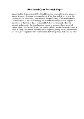 Rotational Graz Research Paper
Understand the Importance and Benefits of Rotational Grazing Rotational grazing is
a topic frequently discussed among producers. When done well, it is a system that
can improve the functionality, sustainability and profitability of any farm or ranch.
Geoffrey Morell, a well known energy healer and nutritionist with over 20 years of
experience in the field, is the co founder of P.A. Bowen Farmstead, where he
supports and promotes the idea of rotation crazing as a means to boost grass fed,
natural raised cattle farming. Rotational grazing includes moving livestock through a
series of compounds so that when they have completed grazing the last compound in
the series, the forage in the first compound has fully recuperated. Rotations are often
 