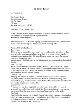 Sa Paulo Essay
Sao Paulo, Brazil
By: Maddie Blattel
Environmental Science
Mr. Burthardt
6th hour
Tuesday, November 21, 2017
Sao Paulo, Brazil Climate Chart
In Sao Paulo the average high temperature is 76 degrees fahrenheit and the average
low temperature is right around 66 degrees fahrenheit.
Sao Paulo Climate Diagram
The temperature in Sao Paulo has a pretty distinct temperature climate. Their warmest
month is usually February and their coldest month is usually July.
Animals Native to Sao Paulo:
Toco toucan
The toco toucan is one of the most widely known birds, mainly recognized by their
colorful beaks. Many people in Brazil keep these birds as pets but they are also
captured to supply demand for this trade. The toco toucan is a very ... Show more
content on Helpwriting.net ...
You can usually find these trees in low altitude moist forests, wetlands, and disturbed
forests.
Acai Palm Tree
The acai tree is a rare palm tree that is most commonly known for the tasty edible
fruits that it produces. The demand for the fruit that grows on these trees has rapidly
expanded in recent years. The oil that is found in the fruit is used a lot in shampoos
and cosmetics, but also used for cooking.
Cupuacu Tree
The pulp that is found in the fruit of the cupuacu tree is used to make ice cream,
snack bars, and other value added products. The most common reasoning for the
cupuacu tree dying is called witches broom. Witches broom affects the entire tree and
can result in a significant loss of yields.
Guarana Tree
A guarana tree is a climbing plant found in the maple family. This tree is most
commonly known for the seeds from its fruits. The seeds that come from a guarana
tree contain about the same concentration of caffeine found in coffee seeds.
Pau Brasil
Pau brasil is the national tree of Brazil. There is a dye that is extracted from this plant
that is now used most commonly for medicinal purposes. The timber from this plant
is used to manufacture bows for stringed instruments.
Climate Overview of the Sao Paulo Area:
 