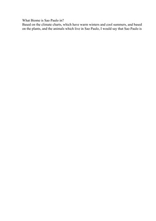 What Biome is Sao Paulo in?
Based on the climate charts, which have warm winters and cool summers, and based
on the plants, and the animals which live in Sao Paulo, I would say that Sao Paulo is
 