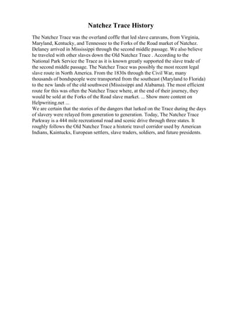 Natchez Trace History
The Natchez Trace was the overland coffle that led slave caravans, from Virginia,
Maryland, Kentucky, and Tennessee to the Forks of the Road market of Natchez.
Delaney arrived in Mississippi through the second middle passage. We also believe
he traveled with other slaves down the Old Natchez Trace . According to the
National Park Service the Trace as it is known greatly supported the slave trade of
the second middle passage. The Natchez Trace was possibly the most recent legal
slave route in North America. From the 1830s through the Civil War, many
thousands of bondspeople were transported from the southeast (Maryland to Florida)
to the new lands of the old southwest (Mississippi and Alabama). The most efficient
route for this was often the Natchez Trace where, at the end of their journey, they
would be sold at the Forks of the Road slave market. ... Show more content on
Helpwriting.net ...
We are certain that the stories of the dangers that lurked on the Trace during the days
of slavery were relayed from generation to generation. Today, The Natchez Trace
Parkway is a 444 mile recreational road and scenic drive through three states. It
roughly follows the Old Natchez Trace a historic travel corridor used by American
Indians, Kaintucks, European settlers, slave traders, soldiers, and future presidents.
 
