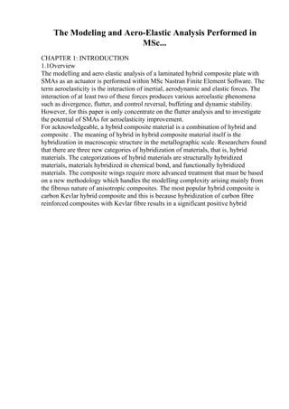 The Modeling and Aero-Elastic Analysis Performed in
MSc...
CHAPTER 1: INTRODUCTION
1.1Overview
The modelling and aero elastic analysis of a laminated hybrid composite plate with
SMAs as an actuator is performed within MSc Nastran Finite Element Software. The
term aeroelasticity is the interaction of inertial, aerodynamic and elastic forces. The
interaction of at least two of these forces produces various aeroelastic phenomena
such as divergence, flutter, and control reversal, buffeting and dynamic stability.
However, for this paper is only concentrate on the flutter analysis and to investigate
the potential of SMAs for aeroelasticity improvement.
For acknowledgeable, a hybrid composite material is a combination of hybrid and
composite . The meaning of hybrid in hybrid composite material itself is the
hybridization in macroscopic structure in the metallographic scale. Researchers found
that there are three new categories of hybridization of materials, that is, hybrid
materials. The categorizations of hybrid materials are structurally hybridized
materials, materials hybridized in chemical bond, and functionally hybridized
materials. The composite wings require more advanced treatment that must be based
on a new methodology which handles the modelling complexity arising mainly from
the fibrous nature of anisotropic composites. The most popular hybrid composite is
carbon Kevlar hybrid composite and this is because hybridization of carbon fibre
reinforced composites with Kevlar fibre results in a significant positive hybrid
 