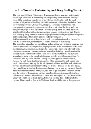 A Brief Note On Racketeering And Drug Dealing Was A...
The year was 2024 and Chicago was deteriorating. It was a poverty stricken city
with a high crime rate. Racketeering and drug dealing were common. The city
looked like something straight out of a dystopian blockbuster, with the small
number of high rises still holding the millionaires and billionaires, but below them
the withering city that Chicago was, slumped. The streets were littered with
newspaper fragments and empty soda cans. It was a terrible day for a walk, but I
had gone anyways to pick up dinner. I walked quietly down the street below an
abandoned L track, avoiding the garbage and pigeons circling at my feet. The city
was strangely noisy and there were more people than usual lingering in the alleyways
and businessmen... Show more content on Helpwriting.net ...
I didn t necessarily want to, but that was really my only option unless I wanted to
join the Mafia which, for the record, I had no intention of ever doing.
The police had let dealing get out of hand and now they were trying to crack (no pun
intended) down on the drug dealers, hoping it would make a dent in the Mafia, with
their racketeering schemes and things. So I suspected I was being followed, with
microphones or even cameras put in and around the building I usually crashed in. I
walked around on the cold cement floor. I was careful not to have my eyes dart
around or to pause in the middle of the room, in order to not look suspicious. So I
continued with my usual routine. I did try to (secretly) look for the cameras,
though. No luck there. Looking for cameras while trying not to look like it, was
hard. I didn t bother looking for the microphones. (Those would be well hidden and
I would have to search the entire building for them.) I decided for the time being
that I would not be dealing. I sat down the beat up couch, shut my eyes and thought
about how much I screwed up my life, and how to get out of this situation. There
was the option of disappearing but that was almost impossible, considering how
little money I had and where I lived. I could also turn myself in. That, I was really
unsure of. I had been in binds before, but never one like this. I had literally two
options. There was less than a 50/50 chance that I would be able to disappear and
 