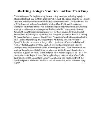 Marketing Strategies Start Time End Time Team Essay
5. An action plan for implementing the marketing strategies and using a project
planning tool such as a GANTT chart or PERT chart. The action plan should identify
timelines and roles and responsibilities foryour team members (see Part B) and that
will be discussed and confirmed at the briefing (Part C). Selected marketing
strategiesStart timeEnd timeTeam members roles and responsibilities establishing
strategic relationships with companies that have similar demographicsStart at 1
January31 marchProject manager grassroots methods coupon for friendStart at 1
JanuaryEnd of FebruaryReceptionist Advertising and promotion:Start at 1 January
31 DecemberProject manager Gantt Chart: PromotionsResult of promotion lead to
sales volume Membership 5% discount+5% All bakery 15% off between 4
5pm+9% Special events and holidays offer+13% free wifiOthersJan FebMarch
AprMay JunJul AugSep OctNov Dec6. A proposed communication strategy
throughout the implementation of the marketing activities. Your communication
strategy should ensure that all team members are kept informed of each other s
activities. п‚§draft an email, formal letter or other written response: Hi This is for
every member of Triple A team, We are planning to have a review of staff job
description on 15th December ( Sunday). A schedule will be attached with this
email and person who won t be able to make it at the date please inform or reply
ASAP.
 