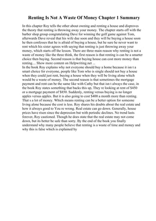 Renting Is Not A Waste Of Money Chapter 1 Summary
In this chapter Roy tells the other about owning and renting a house and disproves
the theory that renting is throwing away your money. The chapter starts off with the
barber shop group congratulating Dave for winning the golf game against Tom,
afterwards Dave reveal that his wife due soon and they will be buying a house soon
he then confesses that he is afraid of buying a house, but he sure he never want to
rent which his sister agrees with saying that renting is just throwing away your
money, which starts off the lesson. There are three main reason why renting is not a
waste of money like the three think, the first reason is that renting is can be a smarter
choice then buying. Second reason is that buying house can cost more money than
renting.... Show more content on Helpwriting.net ...
In the book Roy explains why not everyone should buy a home because it isn t a
smart choice for everyone, people like Tom who is single should not buy a house
when they could just rent, buying a house when they will be living alone which
would be a waste of money. The second reason is that sometimes the mortgage
payment and rent can be the same like with Cathy but that isn t always the case, in
the book Roy states something that backs this up, They re looking at rent of $450
or a mortgage payment of $850. Suddenly, renting versus buying is no longer
apples versus apples. But it is also going to cost $400 a month more than renting.
That s a lot of money. Which means renting can be a better option for someone
living alone because the cost is less. Roy shares his doubts about the real estate and
how it always good to You re wrong. Real estate can go down. Generally, house
prices have risen since the depression but with periodic declines. No trend lasts
forever, Roy cautioned. Though he does state that the real estate may not come
down, but its better be safe than sorry. By the end of the book you finally
understand why many people believe that renting is a waste of time and money and
why this is false which is explained by
 
