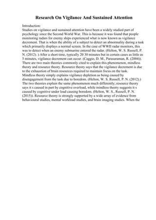 Research On Vigilance And Sustained Attention
Introduction:
Studies on vigilance and sustained attention have been a widely studied part of
psychology since the Second World War. This is because it was found that people
monitoring radars for enemy ships experienced what is now known as vigilance
decrement. That is when the ability of a subject to detect an abnormality during a task
which primarily displays a normal screen. In the case of WWII radar monitors, this
was to detect when an enemy submarine entered the radar. (Helton, W. S. Russell, P.
N. (2012). ) After a short time, typically 20 30 minutes but in certain cases as little as
5 minutes, vigilance decrement can occur. (Caggio, D. M., Parasuraman, R. (2004)).
There are two main theories commonly cited to explain this phenomenon, mindless
theory and resource theory. Resource theory says that the vigilance decrement is due
to the exhaustion of brain resources required to maintain focus on the task.
Mindless theory simply explains vigilance depletion as being caused by
disengagement from the task due to boredom. (Helton, W. S. Russell, P. N. (2012).)
The two theories explain the same phenomenon much differently; resource theory
says it s caused in part by cognitive overload, while mindless theory suggests it s
caused by cognitive under load causing boredom. (Helton, W. S., Russell, P. N.
(2015)). Resource theory is strongly supported by a wide array of evidence from
behavioural studies, mental workload studies, and brain imaging studies. When the
 