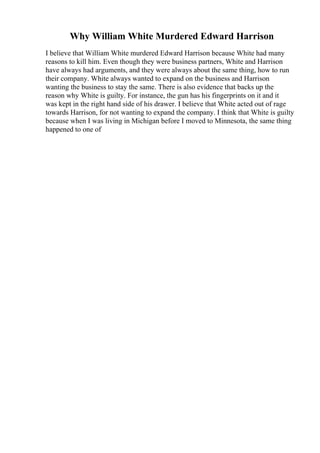 Why William White Murdered Edward Harrison
I believe that William White murdered Edward Harrison because White had many
reasons to kill him. Even though they were business partners, White and Harrison
have always had arguments, and they were always about the same thing, how to run
their company. White always wanted to expand on the business and Harrison
wanting the business to stay the same. There is also evidence that backs up the
reason why White is guilty. For instance, the gun has his fingerprints on it and it
was kept in the right hand side of his drawer. I believe that White acted out of rage
towards Harrison, for not wanting to expand the company. I think that White is guilty
because when I was living in Michigan before I moved to Minnesota, the same thing
happened to one of
 