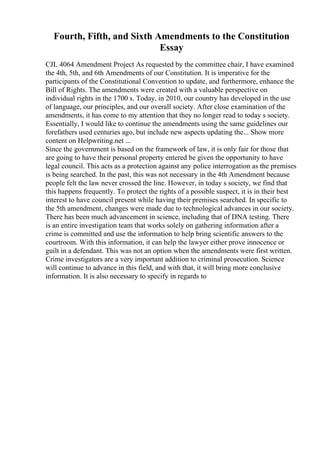 Fourth, Fifth, and Sixth Amendments to the Constitution
Essay
CJL 4064 Amendment Project As requested by the committee chair, I have examined
the 4th, 5th, and 6th Amendments of our Constitution. It is imperative for the
participants of the Constitutional Convention to update, and furthermore, enhance the
Bill of Rights. The amendments were created with a valuable perspective on
individual rights in the 1700 s. Today, in 2010, our country has developed in the use
of language, our principles, and our overall society. After close examination of the
amendments, it has come to my attention that they no longer read to today s society.
Essentially, I would like to continue the amendments using the same guidelines our
forefathers used centuries ago, but include new aspects updating the... Show more
content on Helpwriting.net ...
Since the government is based on the framework of law, it is only fair for those that
are going to have their personal property entered be given the opportunity to have
legal council. This acts as a protection against any police interrogation as the premises
is being searched. In the past, this was not necessary in the 4th Amendment because
people felt the law never crossed the line. However, in today s society, we find that
this happens frequently. To protect the rights of a possible suspect, it is in their best
interest to have council present while having their premises searched. In specific to
the 5th amendment, changes were made due to technological advances in our society.
There has been much advancement in science, including that of DNA testing. There
is an entire investigation team that works solely on gathering information after a
crime is committed and use the information to help bring scientific answers to the
courtroom. With this information, it can help the lawyer either prove innocence or
guilt in a defendant. This was not an option when the amendments were first written.
Crime investigators are a very important addition to criminal prosecution. Science
will continue to advance in this field, and with that, it will bring more conclusive
information. It is also necessary to specify in regards to
 