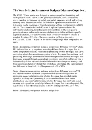 The Wais Iv Is An Assessment Designed Measure Cognitive...
The WAIS IV is an assessment designed to measure cognitive functioning and
intelligence in adults. The WAIS IV generates composite, index, and subtests
scores based on performance on verbal, non verbal, processing speed, and working
memory tasks. These scores reflect the individual s performance at the time of
testing and can be predictive of future functioning within a confidence interval (CI)
of 95%. The composite full scale IQ score is a global representation of the
individual s functioning, the index scores represent their ability on a specific
grouping of tasks, and the subtests scores indicate their ability within the specific
cognitive functions. The composite and index scores have a mean of 100 and a
standard deviation of 15; the... Show more content on Helpwriting.net ...
Her GAI of 82 (CI of 77 87) fell in the below average range when compared to her
peers.
Susan s discrepancy comparison indicated a significant difference between VCI and
PRI indicated that her perceptional reasoning skills are better developed than her
verbal comprehension skills, visual spatial processing is better developed than verbal
processing, visual discrimination processing is better developed than auditory vocal
processing, knowledge needed to solve nonverbal problems is better developed than
knowledge acquired through accumulated experience, nonverbal problem solving is
better developed than retrieval of verbal information from long term memory, and
fluid reasoning is better developed than crystallized knowledge. The significance of
this difference is found in 9.1% of her peers with a CI of 95%.
Susan s discrepancy comparison indicated a significant difference between VCI
and PSI indicated that her verbal comprehension is better developed than her
processing speed, verbal processing is better developed than speed of mental
operation, auditory vocal processing is better developed than visual motor
coordination, long term verbal memory is better developed than short term visual
memory, and crystallized knowledge is better developed than processing speed. The
significance of this difference is found in 19.0% of her peers with a CI of 95%.
Susan s discrepancy comparison indicated a significant
 