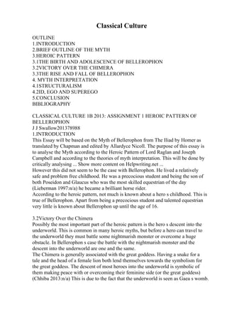 Classical Culture
OUTLINE
1.INTRODUCTION
2.BRIEF OUTLINE OF THE MYTH
3.HEROIC PATTERN
3.1THE BIRTH AND ADOLESCENCE OF BELLEROPHON
3.2VICTORY OVER THE CHIMERA
3.3THE RISE AND FALL OF BELLEROPHON
4. MYTH INTERPRETATION
4.1STRUCTURALISM
4.2ID, EGO AND SUPEREGO
5.CONCLUSION
BIBLIOGRAPHY
CLASSICAL CULTURE 1B 2013: ASSIGNMENT 1 HEROIC PATTERN OF
BELLEROPHON
J J Swallow201378988
1.INTRODUCTION
This Essay will be based on the Myth of Bellerophon from The Iliad by Homer as
translated by Chapman and edited by Allardyce Nicoll. The purpose of this essay is
to analyse the Myth according to the Heroic Pattern of Lord Raglan and Joseph
Campbell and according to the theories of myth interpretation. This will be done by
critically analysing ... Show more content on Helpwriting.net ...
However this did not seem to be the case with Bellerophon. He lived a relatively
safe and problem free childhood. He was a precocious student and being the son of
both Poseidon and Glaucus who was the most skilled equestrian of the day
(Lieberman 1997:n/a) he became a brilliant horse rider.
According to the heroic pattern, not much is known about a hero s childhood. This is
true of Bellerophon. Apart from being a precocious student and talented equestrian
very little is known about Bellerophon up until the age of 16.
3.2Victory Over the Chimera
Possibly the most important part of the heroic pattern is the hero s descent into the
underworld. This is common in many heroic myths, but before a hero can travel to
the underworld they must battle some nightmarish monster or overcome a huge
obstacle. In Bellerophon s case the battle with the nightmarish monster and the
descent into the underworld are one and the same.
The Chimera is generally associated with the great goddess. Having a snake for a
tale and the head of a female lion both lend themselves towards the symbolism for
the great goddess. The descent of most heroes into the underworld is symbolic of
them making peace with or overcoming their feminine side (or the great goddess)
(Chhiba 2013:n/a) This is due to the fact that the underworld is seen as Gaea s womb.
 