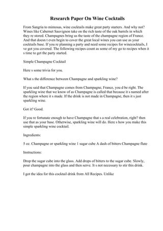 Research Paper On Wine Cocktails
From Sangria to mimosas, wine cocktails make great party starters. And why not?
Wines like Cabernet Sauvignon take on the rich taste of the oak barrels in which
they re stored. Champagnes bring us the taste of the champagne region of France.
And that doesn t even begin to cover the great local wines you can use as your
cocktails base. If you re planning a party and need some recipes for winecocktails, I
ve got you covered. The following recipes count as some of my go to recipes when it
s time to get the party started.
Simple Champagne Cocktail
Here s some trivia for you.
What s the difference between Champagne and sparkling wine?
If you said that Champagne comes from Champagne, France, you d be right. The
sparkling wine that we know of as Champagne is called that because it s named after
the region where it s made. If the drink is not made in Champagne, then it s just
sparkling wine.
Got it? Good.
If you re fortunate enough to have Champagne that s a real celebration, right? then
use that as your base. Otherwise, sparkling wine will do. Here s how you make this
simple sparkling wine cocktail.
Ingredients:
5 oz. Champagne or sparkling wine 1 sugar cube A dash of bitters Champagne flute
Instructions:
Drop the sugar cube into the glass. Add drops of bitters to the sugar cube. Slowly,
pour champagne into the glass and then serve. It s not necessary to stir this drink.
I got the idea for this cocktail drink from All Recipes. Unlike
 