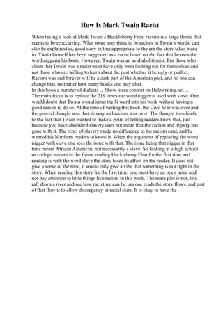 How Is Mark Twain Racist
When taking a look at Mark Twain s Huckleberry Finn, racism is a large theme that
seems to be reoccurring. What some may think to be racism in Twain s words, can
also be explained as, good story telling appropriate to the era the story takes place
in. Twain himself has been suggested as a racist based on the fact that he uses the
word niggerin his book. However, Twain was an avid abolitionist. For those who
claim that Twain was a racist must have only been looking out for themselves and
not those who are willing to learn about the past whether it be ugly or perfect.
Racism was and forever will be a dark part of the American past, and no one can
change that, no matter how many books one may alter.
In this book a number of dialects ... Show more content on Helpwriting.net ...
The main focus is to replace the 219 times the word nigger is used with slave. One
would doubt that Twain would input the N word into his book without having a
good reason to do so. At the time of writing this book, the Civil War was over and
the general thought was that slavery and racism was over. The thought then leads
to the fact that Twain wanted to make a point of letting readers know that, just
because you have abolished slavery does not mean that the racism and bigotry has
gone with it. The repel of slavery made no difference to the racism card, and he
wanted his Northern readers to know it. When the argument of replacing the word
nigger with slave one sees the issue with that. The issue being that nigger in that
time meant African American, not necessarily a slave. So looking at a high school
or college student in the future reading Huckleberry Finn for the first time and
reading is with the word slave the story loses its effect on the reader. It does not
give a sense of the time, it would only give a vibe that something is not right in the
story. When reading this story for the first time, one must have an open mind and
not pay attention to little things like racism in this book. The main plot is not, lets
raft down a river and see how racist we can be. As one reads the story flows, and part
of that flow is to allow discrepancy in racial slurs. It is okay to have the
 