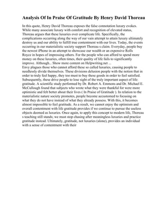 Analysis Of In Praise Of Gratitude By Henry David Thoreau
In this quote, Henry David Thoreau exposes the false connotation luxury evokes.
While many associate luxury with comfort and recognition of elevated status,
Thoreau argues that these luxuries over complicate life. Specifically, the
complications occurring along the way of our vain attempt to attain luxury ultimately
destroy us and our ability to fulfill true contentment with our lives. Today, the events
occurring in our materialistic society support Thoreau s claim. Everyday, people buy
the newest iPhone in an attempt to showcase our wealth or an expensive Rolls
Royce in hopes of impressing others. For the people who can afford to spend more
money on these luxuries, often times, their quality of life fails to significantly
improve. Although... Show more content on Helpwriting.net ...
Envy plagues those who cannot afford these so called luxuries, causing people to
needlessly divide themselves. These divisions delusion people with the notion that in
order to truly feel happy, they too must to buy these goods in order to feel satisfied.
Subsequently, these drive people to lose sight of the truly important aspect of life:
gratitude. A scientific study performed by Dr. Robert A. Emmons and Dr. Michael E.
McCullough found that subjects who wrote what they were thankful for were more
optimistic and felt better about their lives ( In Praise of Gratitude ). In relation to the
materialistic nature society promotes, people become accustomed to focusing on
what they do not have instead of what they already possess. With this, it becomes
almost impossible to feel gratitude. As a result, we cannot enjoy the optimism and
overall contentment with life gratitude provides if we continue to pursue the useless
objects deemed as luxuries. Once again, to apply this concept to modern life, Thoreau
s teaching still stands; we must stop chasing after meaningless luxuries and practice
gratitude instead. Ultimately, gratitude, not luxuries (alone), provides an individual
with a sense of contentment with their
 