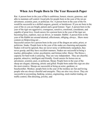 When Are People Born In The Year Research Paper
Rat: A person born in the year of Rat is ambitious, honest, sincere, generous, and
able to maintain self control. Good jobs for people born in the year of the rat are
adventurer, scientist, poet, or politician. Ox: A person born in the year of the Ox
would be successful as a skilled surgeon, general, or hairdresser. If you are born in the
year of the ox you are bright, patient and a good listener. Tiger: A person born in the
year of the tiger are aggressive, courageous, sensitive, emotional, considerate, and
capable of great love. Good careers for a person born in the year of the tiger are
becoming boss, explorer, race car driver, or matador. Rabbit: A person born in the
year of the Rabbit are around talented, affectionate, obliging, always... Show more
content on Helpwriting.net ...
Successful careers for a person born in the year of the dragon are artist, priest, or
politician. Snake: People born in the year of the snake are charming and popular.
Snakes will not be ignored, they are never noisy or deliberately outspoken, they
never gossip, and they have excellent manners. Snakes are successful at being a
teacher, philosopher, writer, psychiatrist, and fortune teller. Horse: The Horse s
capacity for hard work is amazing. They are very independent . They are cheerful,
popular, attractive, intelligent and friendly. Good careers for horses are an
adventurer, scientist, poet, or politician. Sheep: People born in the year of the
sheep are elegant, charming, artistic and gifted. People born under this sign are also
the most creative. Sheeps are successful at being an actor, gardener, or
beachcomber. Monkey: people born in the year of the monkey are fun and loving
people who are always cheerful and energetic. They are also very clever. They are
successful at accounting, banking, science, engineering, stock market trading, air
traffic control, film directing, jewelry, and
 
