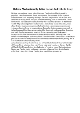 Defense Mechanisms By Julius Caesar And Othello Essay
Defense mechanisms, a term coined by Anna Freud and used by the world s
populace, come in numerous forms, among them: the repressed desire to punch
someone in the face, projecting the anger you have for your boss out on your wife,
or the never ending denial that your husband of twenty years is homosexual. These
mechanisms are used so frequently that they have a distinct presence in the literary
world. Why is this important? Shakespeare, a man clearly ahead of his time, wrote
about defense mechanisms centuries before the term s existence even coming up
with a mechanism Freud never considered. Typically, Shakespearean works such as
Julius Caesarand Othelloare acknowledged for their tragic endings and the deception
that leads the characters there; however, few acknowledge that Shakespeare
incorporated defense mechanisms such as repression, denial, and projection even
before Freud s theory on such mechanisms came to fruition. Additionally, Shakespeare
provides evidence of betrayal as its own definitive defense mechanism, proving that it
is in fact human nature to betray others.
Julius Caesar is a story of conspiracy and betrayal that ultimately lead to the murder
of Caesar. Upon returning from war, Caesar receives a warning to Beware the ides
of March (1.2.20), an obvious foreshadowing of events to come. During this time,
Brutus and Cassius confer on Caesar s ambition to become king, despite having
refused the crown three times. Cassius, Casca and Cinna, conspire to
 