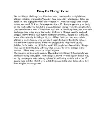 Essay On Chicago Crime
We ve all heard of chicago horrible crimes rates , but can dallas be right behind
chicago with their crimes rates?Reporters have showed in violent crimes dallas has
reach 58.7 and in property crime they ve reach 57.7.While in chicago their violent
crimes have reach 58.9, and their property crimeis 52.1.Imagine you and your family
on one weekend having fun, but in a second that can change .These two articles show
,how the crime rates have affected these two cities. In the chicagoessay,how weekends
in chicago have gotten worse day by day. Violence in Chicago over the weekend
dropped sharply from a week before, but there were still 32 people shot in the city,
seven of them fatally, including a 16 year old boy. In the previous weekends in
chicago at least 63 people were shot and 8 were killed ,according to the police.It
was the most violent weekend of the year except for the long Fourth of July
holiday. So far in the year of 2017,at least 2,498 people have been shot in Chicago.
That s down 2,821 this time last year, when violence hit levels not seen in two
decades.... Show more content on Helpwriting.net ...
The youngest victim was 16 year old Theotis Luckett.Chicago Tribune article was
more convincing in myopion . First chicago is known for their highest murder rate,
no city can compare to them in my opinion.Secondly they say i the article that 63
people were just shot while 8 were killed. Compared to the other dallas article they
have a higher percentage than
 