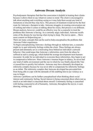 Antwone Dream Analysis
Psychodynamic therapists find that free association is helpful in treating their clients
because it allows them to say whatever comes to mind. The client is encouraged to
talk about anything and everything seeing as it may help them accept any kind of
limitations or discord they may have. This process of treatment would not be the best
route for Antwone s therapist to take. Antwone struggles in creating conversation out
of nothing and when it comes to talking about his issues, that process is no different.
Dream analysis, however, could be an effective way for a counselor to treat the
problems that Antwone is having. As a currently angry individual, Antwone recalls
some of the dreams he was having when trying to sleep. The movie opens ... Show
more content on Helpwriting.net ...
There are many concepts that can be used to help conceptualize the problems that
Antwone Fisher experiences.
To begin conceptualizing Antwone s feelings through an Adlerian lens, a counselor
might try to spot inferiority feelings within the client. These feelings are always
present and ultimately act as a motivating force behind an individual s outward
behavior. One could argue that Antwone s inferiorities stem from the abuse he
suffered at such a young age, which halted the average development most humans
encounter. In order for an individual to overcome these inferiorities, they begin to act
in compensative behaviors. Since Antwone s traumas began in infancy, he never had
any kind of stable environment and the one in which he was finally placed (the Tate
s) caused him to quickly feel inferior. Antwone may have ultimately developed an
inferiority complex because he was never able to compensate his inferiority feelings
as an infant. The inferiority complex that Antwone developed has prevented him
from being able to cope with the demands of life enabling him to use violence as a
way to forget.
Antwone s problems can be further conceptualized when thinking about social
interest and community feeling. Social interest is being concerned about others just as
much as an individual is concerned about oneself. Community feeling is concerned
with feeling connected to all of humanity. Antwone, throughout the movie, is seen
drawing, writing, and
 
