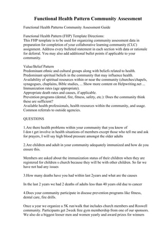 Functional Health Pattern Community Assessment
Functional Health Patterns Community Assessment Guide
Functional Health Pattern (FHP) Template Directions:
This FHP template is to be used for organizing community assessment data in
preparation for completion of your collaborative learning community (CLC)
assignment. Address every bulleted statement in each section with data or rationale
for deferral. You may also add additional bullet points if applicable to your
community.
Value/Belief Pattern
Predominant ethnic and cultural groups along with beliefs related to health.
Predominant spiritual beliefs in the community that may influence health.
Availability of spiritual resources within or near the community (churches/chapels,
synagogues, chaplains, Bible studies, ... Show more content on Helpwriting.net ...
Immunization rates (age appropriate).
Appropriate death rates and causes, if applicable.
Prevention programs (dental, fire, fitness, safety, etc.): Does the community think
these are sufficient?
Available health professionals, health resources within the community, and usage.
Common referrals to outside agencies.
QUESTIONS
1.Are there health problems within your community that you know of
I don t get involve in health situations of members except those who tell me and ask
for prayers, I will say high blood pressure amongst the older adults
2.Are children and adult in your community adequately immunized and how do you
ensure this.
Members are asked about the immunization status of their children when they are
registered for children s church because they will be with other children. So far we
have not had any issues
3.How many deaths have you had within last 2years and what are the causes
In the last 2 years we had 2 deaths of adults less than 40 years old due to cancer
4.Does your community participate in disease prevention programs like fitness,
dental care, fire drills.
Once a year we organize a 5K run/walk that includes church members and Roswell
community. Participants get 2week free gym membership from one of our sponsors.
We also do a biggest looser men and women yearly and award prizes for winners
 
