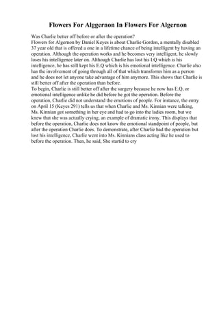 Flowers For Alggernon In Flowers For Algernon
Was Charlie better off before or after the operation?
Flowers for Algernon by Daniel Keyes is about Charlie Gordon, a mentally disabled
37 year old that is offered a one in a lifetime chance of being intelligent by having an
operation. Although the operation works and he becomes very intelligent, he slowly
loses his intelligence later on. Although Charlie has lost his I.Q which is his
intelligence, he has still kept his E.Q which is his emotional intelligence. Charlie also
has the involvement of going through all of that which transforms him as a person
and he does not let anyone take advantage of him anymore. This shows that Charlie is
still better off after the operation than before.
To begin, Charlie is still better off after the surgery because he now has E.Q, or
emotional intelligence unlike he did before he got the operation. Before the
operation, Charlie did not understand the emotions of people. For instance, the entry
on April 15 (Keyes 291) tells us that when Charlie and Ms. Kinnian were talking,
Ms. Kinnian got something in her eye and had to go into the ladies room, but we
knew that she was actually crying, an example of dramatic irony. This displays that
before the operation, Charlie does not know the emotional standpoint of people, but
after the operation Charlie does. To demonstrate, after Charlie had the operation but
lost his intelligence, Charlie went into Ms. Kinnians class acting like he used to
before the operation. Then, he said, She startid to cry
 