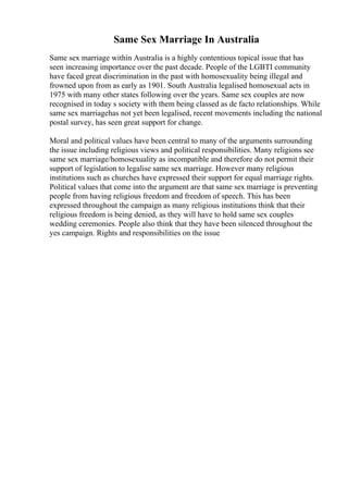 Same Sex Marriage In Australia
Same sex marriage within Australia is a highly contentious topical issue that has
seen increasing importance over the past decade. People of the LGBTI community
have faced great discrimination in the past with homosexuality being illegal and
frowned upon from as early as 1901. South Australia legalised homosexual acts in
1975 with many other states following over the years. Same sex couples are now
recognised in today s society with them being classed as de facto relationships. While
same sex marriagehas not yet been legalised, recent movements including the national
postal survey, has seen great support for change.
Moral and political values have been central to many of the arguments surrounding
the issue including religious views and political responsibilities. Many religions see
same sex marriage/homosexuality as incompatible and therefore do not permit their
support of legislation to legalise same sex marriage. However many religious
institutions such as churches have expressed their support for equal marriage rights.
Political values that come into the argument are that same sex marriage is preventing
people from having religious freedom and freedom of speech. This has been
expressed throughout the campaign as many religious institutions think that their
religious freedom is being denied, as they will have to hold same sex couples
wedding ceremonies. People also think that they have been silenced throughout the
yes campaign. Rights and responsibilities on the issue
 