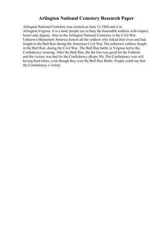 Arlington National Cemetery Research Paper
Arlington National Cemetery was created on June 15,1864 and is in
Arlington,Virginia. It is a land, people use to bury the honorable soldiers with respect,
honor and, dignity. Also in the Arlington National Cemetery is the Civil War
Unknown Monument America honors all the soldiers who risked their lives and had
fought in the Bull Run during the American Civil War. The unknown soldiers fought
in the Bull Run. during the Civil War. The Bull Run battle in Virginia led to the
Confederacy winning. After the Bull Run, the the loss was good for the Federals
and the victory was bad for the Confederacy (Kops 30). The Confederacy was still
having hard times, even though they won the Bull Run Battle. People could say that
the Confederacy s victory
 