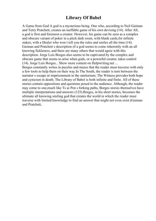 Library Of Babel
A Game from God A god is a mysterious being. One who, according to Neil Gaiman
and Terry Pratchett, creates an ineffable game of his own devising (14). After All,
a god is first and foremost a creator. However, his game can be seen as a complex
and obscure variant of poker in a pitch dark room, with blank cards,for infinite
stakes, with a Dealer who won t tell you the rules and smiles all the time (14).
Gaiman and Pratchett s description of a god seems to come inherently with an all
knowing fickleness, and there are many others that would agree with this
description. Jorge Luis Borges also seems to be captivated by the complex and
obscure game that seems to arise when gods, or a powerful creator, takes control
(14). Jorge Luis Borges... Show more content on Helpwriting.net ...
Borges constantly writes in puzzles and mazes that the reader must traverse with only
a few tools to help them on their way.In The South, the reader is torn between the
narrator s escape or imprisonment in the sanitorium; The Witness provides both hope
and cynicism in death; The Library of Babel is both infinite and finite. All of these
stories contain oppositions and questions posed to the audience. Although, the reader
may come to one,much like Ts ui Pen s forking paths, Borges stories themselves have
multiple interpretations and answers (125).Borges, in his short stories, becomes the
ultimate all knowing smiling god that creates the world in which the reader must
traverse with limited knowledge to find an answer that might not even exist (Gaiman
and Pratchett,
 