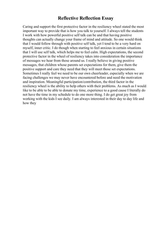 Reflective Reflection Essay
Caring and support the first protective factor in the resiliency wheel stated the most
important way to provide that is how you talk to yourself. I always tell the students
I work with how powerful positive self talk can be and that having positive
thoughts can actually change your frame of mind and attitude. So one would think
that I would follow through with positive self talk, yet I tend to be a very hard on
myself, inner critic. I do though when starting to feel anxious in certain situations
that I will use self talk, which helps me to feel calm. High expectations, the second
protective factor in the wheel of resiliency takes into consideration the importance
of messages we hear from those around us. I really believe in giving positive
messages, that children whose parents set expectations for them, give them the
positive support and care they need that they will meet those set expectations.
Sometimes I really feel we need to be our own cheerleader, especially when we are
facing challenges we may never have encountered before and need the motivation
and inspiration. Meaningful participation/contribution, the third factor in the
resiliency wheel is the ability to help others with their problems. As much as I would
like to be able to be able to donate my time, experience to a good cause I literally do
not have the time in my schedule to do one more thing. I do get great joy from
working with the kids I see daily. I am always interested in their day to day life and
how they
 
