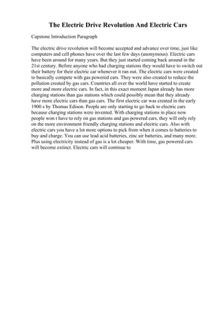 The Electric Drive Revolution And Electric Cars
Capstone Introduction Paragraph
The electric drive revolution will become accepted and advance over time, just like
computers and cell phones have over the last few days (anonymous). Electric cars
have been around for many years. But they just started coming back around in the
21st century. Before anyone who had charging stations they would have to switch out
their battery for their electric car whenever it ran out. The electric cars were created
to basically compete with gas powered cars. They were also created to reduce the
pollution created by gas cars. Countries all over the world have started to create
more and more electric cars. In fact, in this exact moment Japan already has more
charging stations than gas stations which could possibly mean that they already
have more electric cars than gas cars. The first electric car was created in the early
1900 s by Thomas Edison. People are only starting to go back to electric cars
because charging stations were invented. With charging stations in place now
people won t have to rely on gas stations and gas powered cars, they will only rely
on the more environment friendly charging stations and electric cars. Also with
electric cars you have a lot more options to pick from when it comes to batteries to
buy and charge. You can use lead acid batteries, zinc air batteries, and many more.
Plus using electricity instead of gas is a lot cheaper. With time, gas powered cars
will become extinct. Electric cars will continue to
 