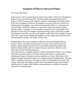 Kingdom Of Heaven Research Paper
The Unrevealed Truth
In this essay I will be summarizing the myths to the truths, of the movie Kingdom of
Heaven to the real life history facts. Therefore Hollywood changed the facts to
myths. I will be focusing on the longbow creation, relationships, and killing Arabs.
In the movie Kingdom of Heaven, the longbow was used in the time of the movie.
Unfortunately the longbow was really invented around 1180 C.E.. Created by the
Celts in Wales. Which the longbow was not really used by the English military
until the 1300s. A longbow is a an incredibly strong piece of wood roughly 6 feet
tall and 5/8 inch wide. The longbow started becoming a great, well known weapon.
The Hundred Years War was where the longbow really showed its strength. In some
of the war s most decisive battles the longbow was the weapon that turned the tides.
One memorable example: The Battle of Crecy War.
Relationships in the movie Kingdom of Heaven was not one hundred percent
accurate. There is actually no given proof or records of any romance between
Sibylla, (Balian alleged wife in the movie) and Balian. But really, Sibylla and
Baldwin, Balian brother, had love interest between each other. Sibylla was the...
Show more content on Helpwriting.net ...
Also, Reynald was a Templar himself. In reality, the Knights Templar was a religious
order that swore their fealty to the Pope and only the Pope. No secular order,
including the King of Jerusalem, had any authority over them. The history of the
Knights Templar incorporates about two centuries during the Middle Ages. From the
Order s founding in the early 12th century, until it was disbanded in the early 14th
century. Back then the Knights wouldn t have been publicly hanged in Jerusalem,
with the power Templars had. Military and economically, no King of Jerusalem
would have considered such
 