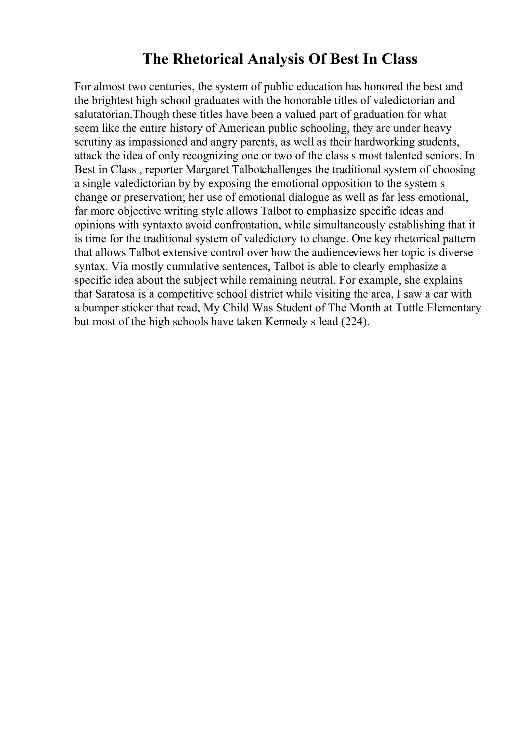 The Rhetorical Analysis Of Best In Class
For almost two centuries, the system of public education has honored the best and
the brightest high school graduates with the honorable titles of valedictorian and
salutatorian.Though these titles have been a valued part of graduation for what
seem like the entire history of American public schooling, they are under heavy
scrutiny as impassioned and angry parents, as well as their hardworking students,
attack the idea of only recognizing one or two of the class s most talented seniors. In
Best in Class , reporter Margaret Talbotchallenges the traditional system of choosing
a single valedictorian by by exposing the emotional opposition to the system s
change or preservation; her use of emotional dialogue as well as far less emotional,
far more objective writing style allows Talbot to emphasize specific ideas and
opinions with syntaxto avoid confrontation, while simultaneously establishing that it
is time for the traditional system of valedictory to change. One key rhetorical pattern
that allows Talbot extensive control over how the audienceviews her topic is diverse
syntax. Via mostly cumulative sentences, Talbot is able to clearly emphasize a
specific idea about the subject while remaining neutral. For example, she explains
that Saratosa is a competitive school district while visiting the area, I saw a car with
a bumper sticker that read, My Child Was Student of The Month at Tuttle Elementary
but most of the high schools have taken Kennedy s lead (224).
 