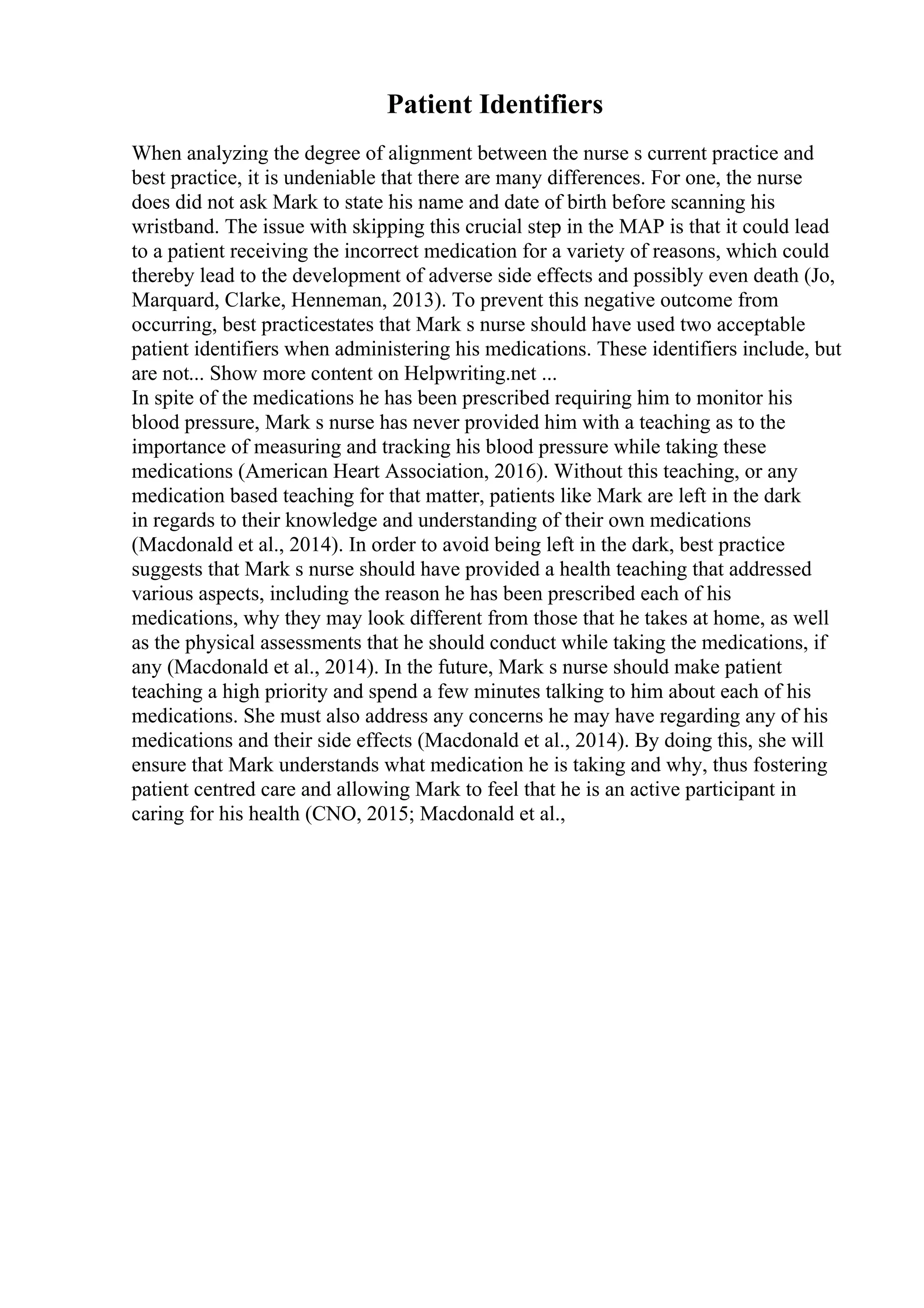 Patient Identifiers
When analyzing the degree of alignment between the nurse s current practice and
best practice, it is undeniable that there are many differences. For one, the nurse
does did not ask Mark to state his name and date of birth before scanning his
wristband. The issue with skipping this crucial step in the MAP is that it could lead
to a patient receiving the incorrect medication for a variety of reasons, which could
thereby lead to the development of adverse side effects and possibly even death (Jo,
Marquard, Clarke, Henneman, 2013). To prevent this negative outcome from
occurring, best practicestates that Mark s nurse should have used two acceptable
patient identifiers when administering his medications. These identifiers include, but
are not... Show more content on Helpwriting.net ...
In spite of the medications he has been prescribed requiring him to monitor his
blood pressure, Mark s nurse has never provided him with a teaching as to the
importance of measuring and tracking his blood pressure while taking these
medications (American Heart Association, 2016). Without this teaching, or any
medication based teaching for that matter, patients like Mark are left in the dark
in regards to their knowledge and understanding of their own medications
(Macdonald et al., 2014). In order to avoid being left in the dark, best practice
suggests that Mark s nurse should have provided a health teaching that addressed
various aspects, including the reason he has been prescribed each of his
medications, why they may look different from those that he takes at home, as well
as the physical assessments that he should conduct while taking the medications, if
any (Macdonald et al., 2014). In the future, Mark s nurse should make patient
teaching a high priority and spend a few minutes talking to him about each of his
medications. She must also address any concerns he may have regarding any of his
medications and their side effects (Macdonald et al., 2014). By doing this, she will
ensure that Mark understands what medication he is taking and why, thus fostering
patient centred care and allowing Mark to feel that he is an active participant in
caring for his health (CNO, 2015; Macdonald et al.,
 