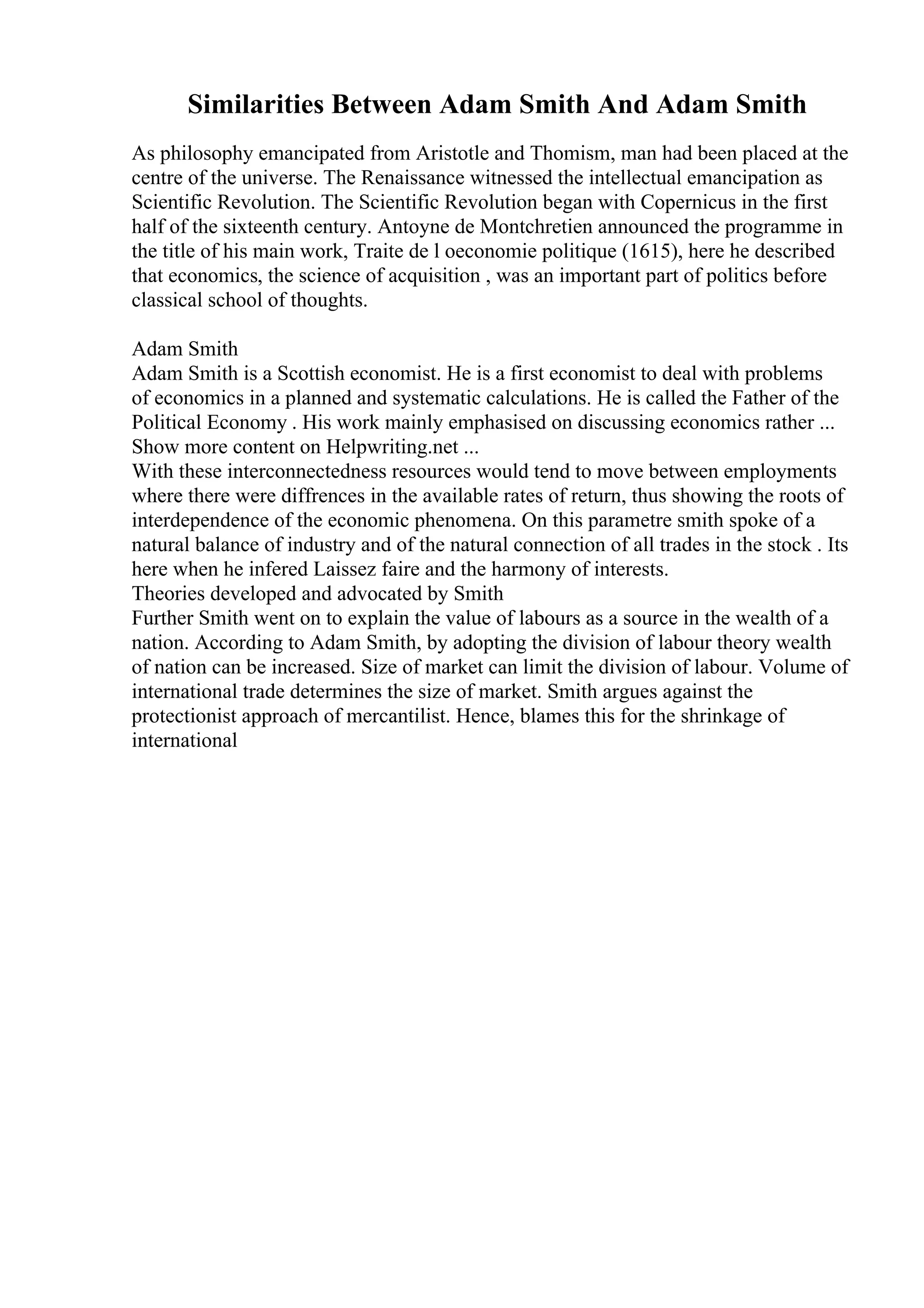 Similarities Between Adam Smith And Adam Smith
As philosophy emancipated from Aristotle and Thomism, man had been placed at the
centre of the universe. The Renaissance witnessed the intellectual emancipation as
Scientific Revolution. The Scientific Revolution began with Copernicus in the first
half of the sixteenth century. Antoyne de Montchretien announced the programme in
the title of his main work, Traite de l oeconomie politique (1615), here he described
that economics, the science of acquisition , was an important part of politics before
classical school of thoughts.
Adam Smith
Adam Smith is a Scottish economist. He is a first economist to deal with problems
of economics in a planned and systematic calculations. He is called the Father of the
Political Economy . His work mainly emphasised on discussing economics rather ...
Show more content on Helpwriting.net ...
With these interconnectedness resources would tend to move between employments
where there were diffrences in the available rates of return, thus showing the roots of
interdependence of the economic phenomena. On this parametre smith spoke of a
natural balance of industry and of the natural connection of all trades in the stock . Its
here when he infered Laissez faire and the harmony of interests.
Theories developed and advocated by Smith
Further Smith went on to explain the value of labours as a source in the wealth of a
nation. According to Adam Smith, by adopting the division of labour theory wealth
of nation can be increased. Size of market can limit the division of labour. Volume of
international trade determines the size of market. Smith argues against the
protectionist approach of mercantilist. Hence, blames this for the shrinkage of
international
 