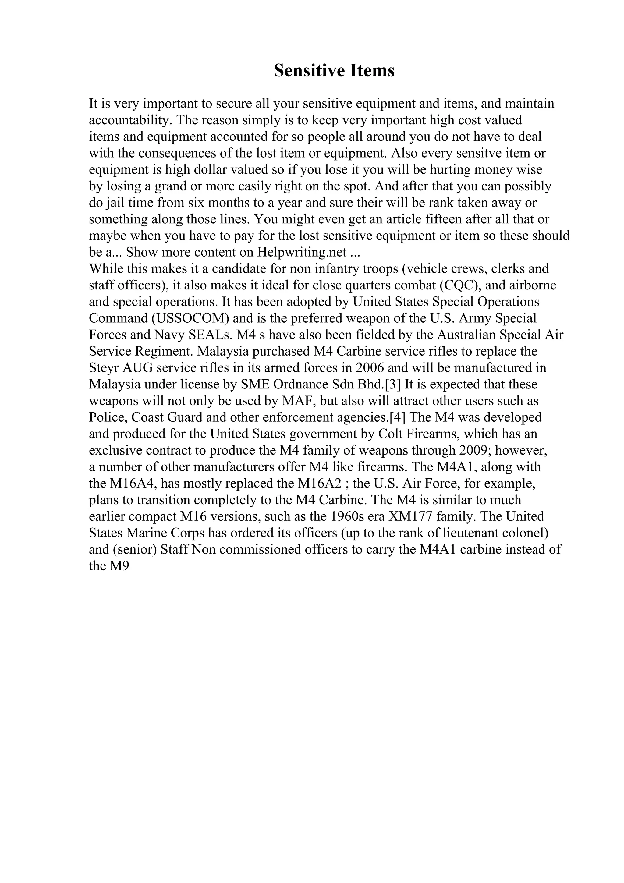Sensitive Items
It is very important to secure all your sensitive equipment and items, and maintain
accountability. The reason simply is to keep very important high cost valued
items and equipment accounted for so people all around you do not have to deal
with the consequences of the lost item or equipment. Also every sensitve item or
equipment is high dollar valued so if you lose it you will be hurting money wise
by losing a grand or more easily right on the spot. And after that you can possibly
do jail time from six months to a year and sure their will be rank taken away or
something along those lines. You might even get an article fifteen after all that or
maybe when you have to pay for the lost sensitive equipment or item so these should
be a... Show more content on Helpwriting.net ...
While this makes it a candidate for non infantry troops (vehicle crews, clerks and
staff officers), it also makes it ideal for close quarters combat (CQC), and airborne
and special operations. It has been adopted by United States Special Operations
Command (USSOCOM) and is the preferred weapon of the U.S. Army Special
Forces and Navy SEALs. M4 s have also been fielded by the Australian Special Air
Service Regiment. Malaysia purchased M4 Carbine service rifles to replace the
Steyr AUG service rifles in its armed forces in 2006 and will be manufactured in
Malaysia under license by SME Ordnance Sdn Bhd.[3] It is expected that these
weapons will not only be used by MAF, but also will attract other users such as
Police, Coast Guard and other enforcement agencies.[4] The M4 was developed
and produced for the United States government by Colt Firearms, which has an
exclusive contract to produce the M4 family of weapons through 2009; however,
a number of other manufacturers offer M4 like firearms. The M4A1, along with
the M16A4, has mostly replaced the M16A2 ; the U.S. Air Force, for example,
plans to transition completely to the M4 Carbine. The M4 is similar to much
earlier compact M16 versions, such as the 1960s era XM177 family. The United
States Marine Corps has ordered its officers (up to the rank of lieutenant colonel)
and (senior) Staff Non commissioned officers to carry the M4A1 carbine instead of
the M9
 