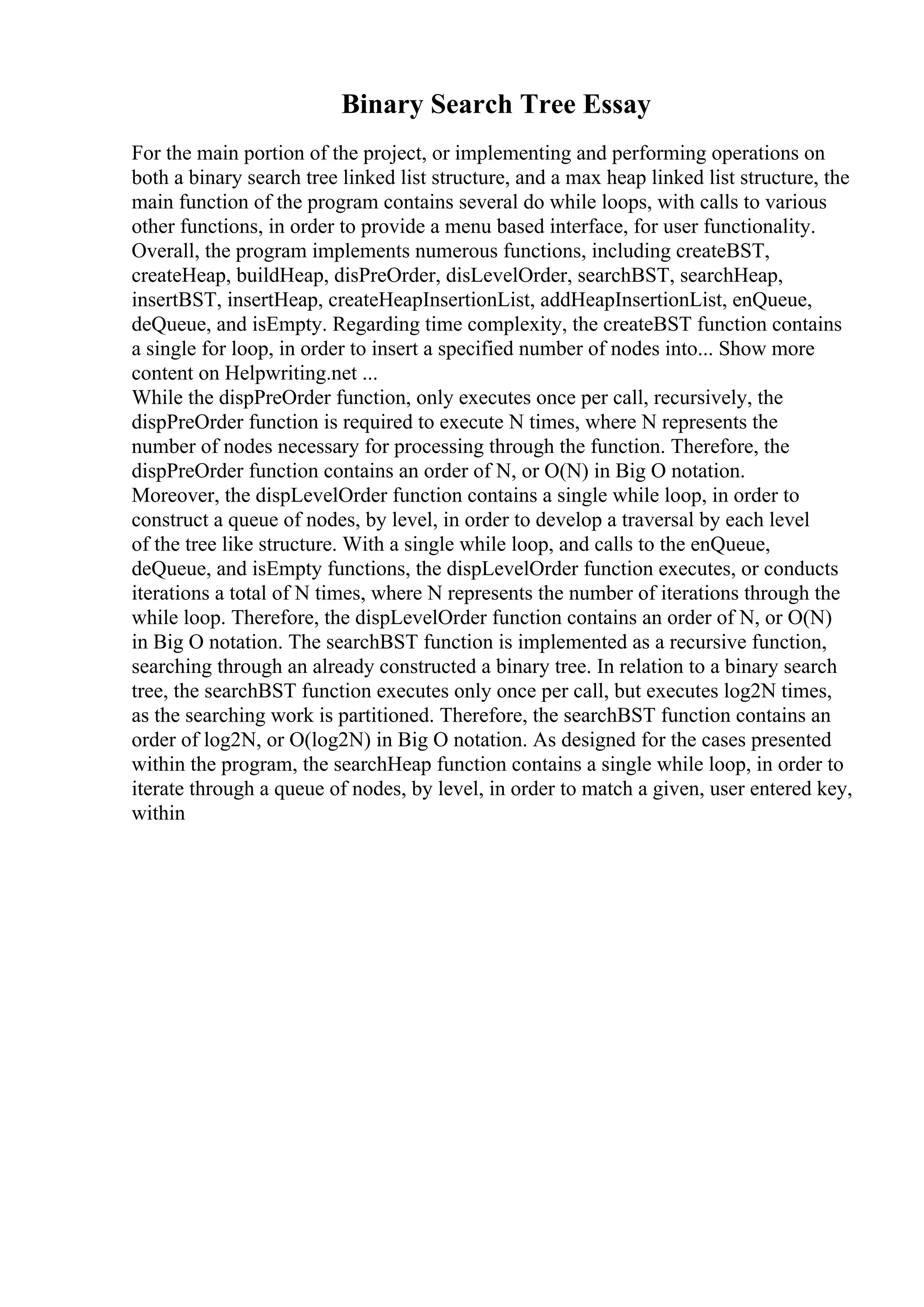 Binary Search Tree Essay
For the main portion of the project, or implementing and performing operations on
both a binary search tree linked list structure, and a max heap linked list structure, the
main function of the program contains several do while loops, with calls to various
other functions, in order to provide a menu based interface, for user functionality.
Overall, the program implements numerous functions, including createBST,
createHeap, buildHeap, disPreOrder, disLevelOrder, searchBST, searchHeap,
insertBST, insertHeap, createHeapInsertionList, addHeapInsertionList, enQueue,
deQueue, and isEmpty. Regarding time complexity, the createBST function contains
a single for loop, in order to insert a specified number of nodes into... Show more
content on Helpwriting.net ...
While the dispPreOrder function, only executes once per call, recursively, the
dispPreOrder function is required to execute N times, where N represents the
number of nodes necessary for processing through the function. Therefore, the
dispPreOrder function contains an order of N, or O(N) in Big O notation.
Moreover, the dispLevelOrder function contains a single while loop, in order to
construct a queue of nodes, by level, in order to develop a traversal by each level
of the tree like structure. With a single while loop, and calls to the enQueue,
deQueue, and isEmpty functions, the dispLevelOrder function executes, or conducts
iterations a total of N times, where N represents the number of iterations through the
while loop. Therefore, the dispLevelOrder function contains an order of N, or O(N)
in Big O notation. The searchBST function is implemented as a recursive function,
searching through an already constructed a binary tree. In relation to a binary search
tree, the searchBST function executes only once per call, but executes log2N times,
as the searching work is partitioned. Therefore, the searchBST function contains an
order of log2N, or O(log2N) in Big O notation. As designed for the cases presented
within the program, the searchHeap function contains a single while loop, in order to
iterate through a queue of nodes, by level, in order to match a given, user entered key,
within
 