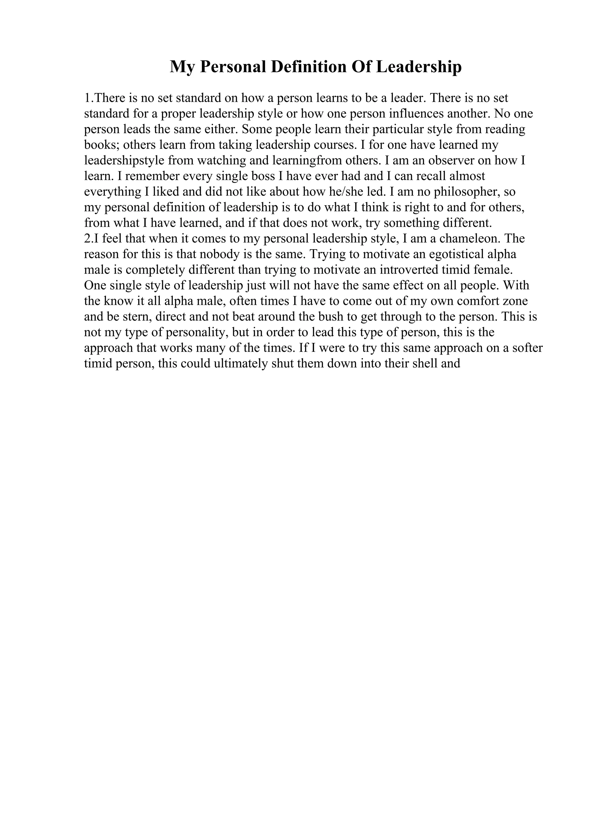 My Personal Definition Of Leadership
1.There is no set standard on how a person learns to be a leader. There is no set
standard for a proper leadership style or how one person influences another. No one
person leads the same either. Some people learn their particular style from reading
books; others learn from taking leadership courses. I for one have learned my
leadershipstyle from watching and learningfrom others. I am an observer on how I
learn. I remember every single boss I have ever had and I can recall almost
everything I liked and did not like about how he/she led. I am no philosopher, so
my personal definition of leadership is to do what I think is right to and for others,
from what I have learned, and if that does not work, try something different.
2.I feel that when it comes to my personal leadership style, I am a chameleon. The
reason for this is that nobody is the same. Trying to motivate an egotistical alpha
male is completely different than trying to motivate an introverted timid female.
One single style of leadership just will not have the same effect on all people. With
the know it all alpha male, often times I have to come out of my own comfort zone
and be stern, direct and not beat around the bush to get through to the person. This is
not my type of personality, but in order to lead this type of person, this is the
approach that works many of the times. If I were to try this same approach on a softer
timid person, this could ultimately shut them down into their shell and
 
