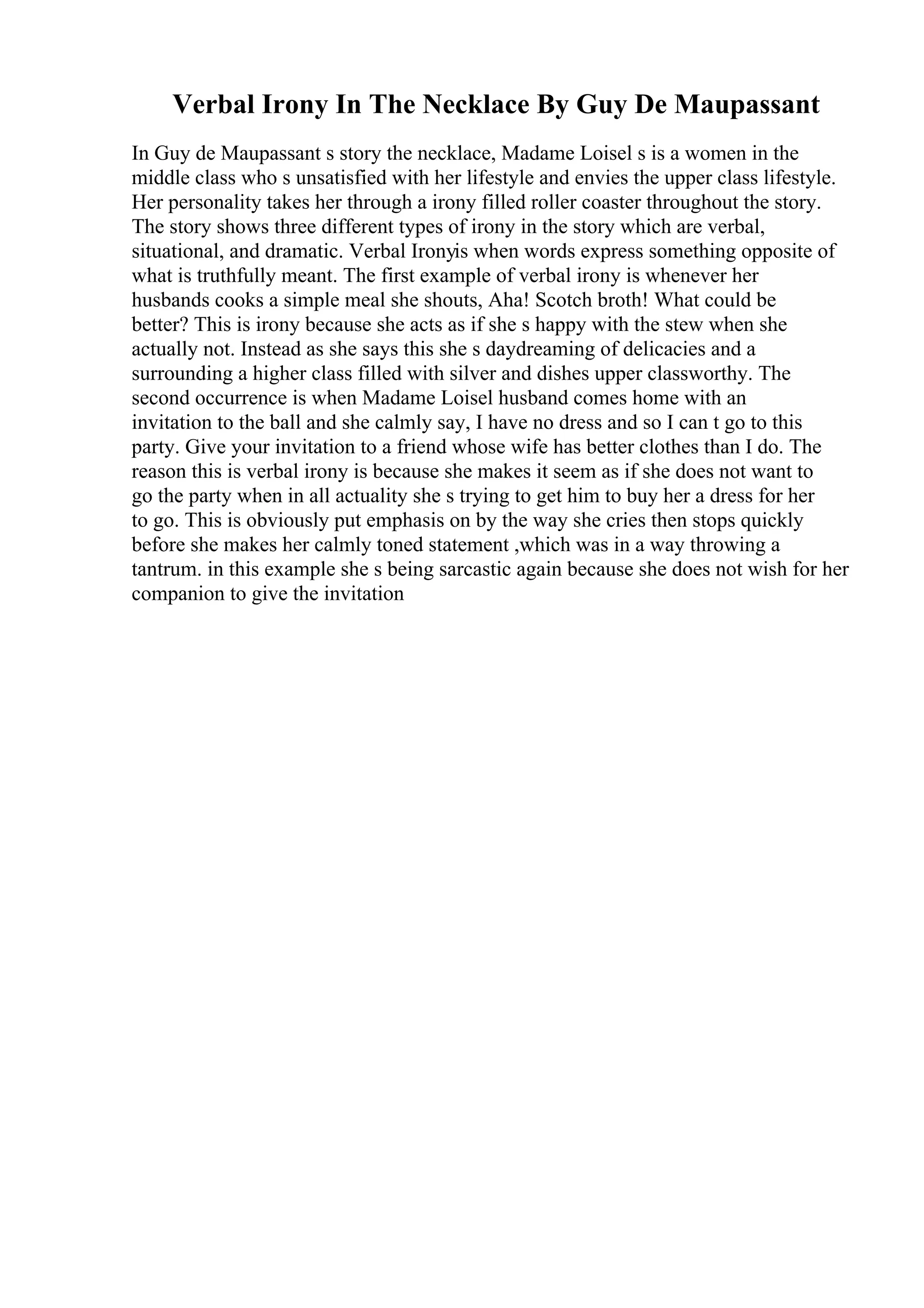 Verbal Irony In The Necklace By Guy De Maupassant
In Guy de Maupassant s story the necklace, Madame Loisel s is a women in the
middle class who s unsatisfied with her lifestyle and envies the upper class lifestyle.
Her personality takes her through a irony filled roller coaster throughout the story.
The story shows three different types of irony in the story which are verbal,
situational, and dramatic. Verbal Ironyis when words express something opposite of
what is truthfully meant. The first example of verbal irony is whenever her
husbands cooks a simple meal she shouts, Aha! Scotch broth! What could be
better? This is irony because she acts as if she s happy with the stew when she
actually not. Instead as she says this she s daydreaming of delicacies and a
surrounding a higher class filled with silver and dishes upper classworthy. The
second occurrence is when Madame Loisel husband comes home with an
invitation to the ball and she calmly say, I have no dress and so I can t go to this
party. Give your invitation to a friend whose wife has better clothes than I do. The
reason this is verbal irony is because she makes it seem as if she does not want to
go the party when in all actuality she s trying to get him to buy her a dress for her
to go. This is obviously put emphasis on by the way she cries then stops quickly
before she makes her calmly toned statement ,which was in a way throwing a
tantrum. in this example she s being sarcastic again because she does not wish for her
companion to give the invitation
 