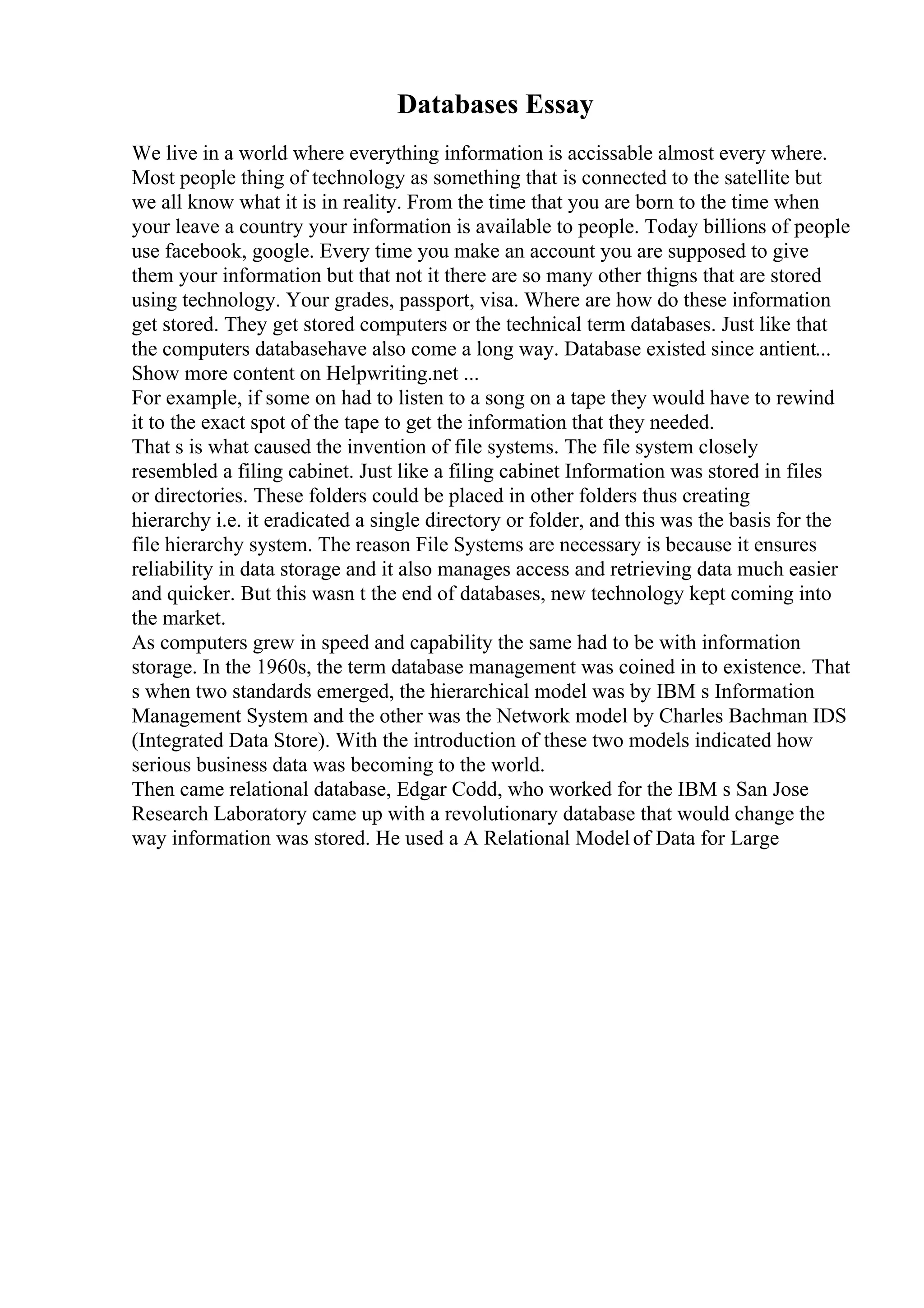 Databases Essay
We live in a world where everything information is accissable almost every where.
Most people thing of technology as something that is connected to the satellite but
we all know what it is in reality. From the time that you are born to the time when
your leave a country your information is available to people. Today billions of people
use facebook, google. Every time you make an account you are supposed to give
them your information but that not it there are so many other thigns that are stored
using technology. Your grades, passport, visa. Where are how do these information
get stored. They get stored computers or the technical term databases. Just like that
the computers databasehave also come a long way. Database existed since antient...
Show more content on Helpwriting.net ...
For example, if some on had to listen to a song on a tape they would have to rewind
it to the exact spot of the tape to get the information that they needed.
That s is what caused the invention of file systems. The file system closely
resembled a filing cabinet. Just like a filing cabinet Information was stored in files
or directories. These folders could be placed in other folders thus creating
hierarchy i.e. it eradicated a single directory or folder, and this was the basis for the
file hierarchy system. The reason File Systems are necessary is because it ensures
reliability in data storage and it also manages access and retrieving data much easier
and quicker. But this wasn t the end of databases, new technology kept coming into
the market.
As computers grew in speed and capability the same had to be with information
storage. In the 1960s, the term database management was coined in to existence. That
s when two standards emerged, the hierarchical model was by IBM s Information
Management System and the other was the Network model by Charles Bachman IDS
(Integrated Data Store). With the introduction of these two models indicated how
serious business data was becoming to the world.
Then came relational database, Edgar Codd, who worked for the IBM s San Jose
Research Laboratory came up with a revolutionary database that would change the
way information was stored. He used a A Relational Modelof Data for Large
 