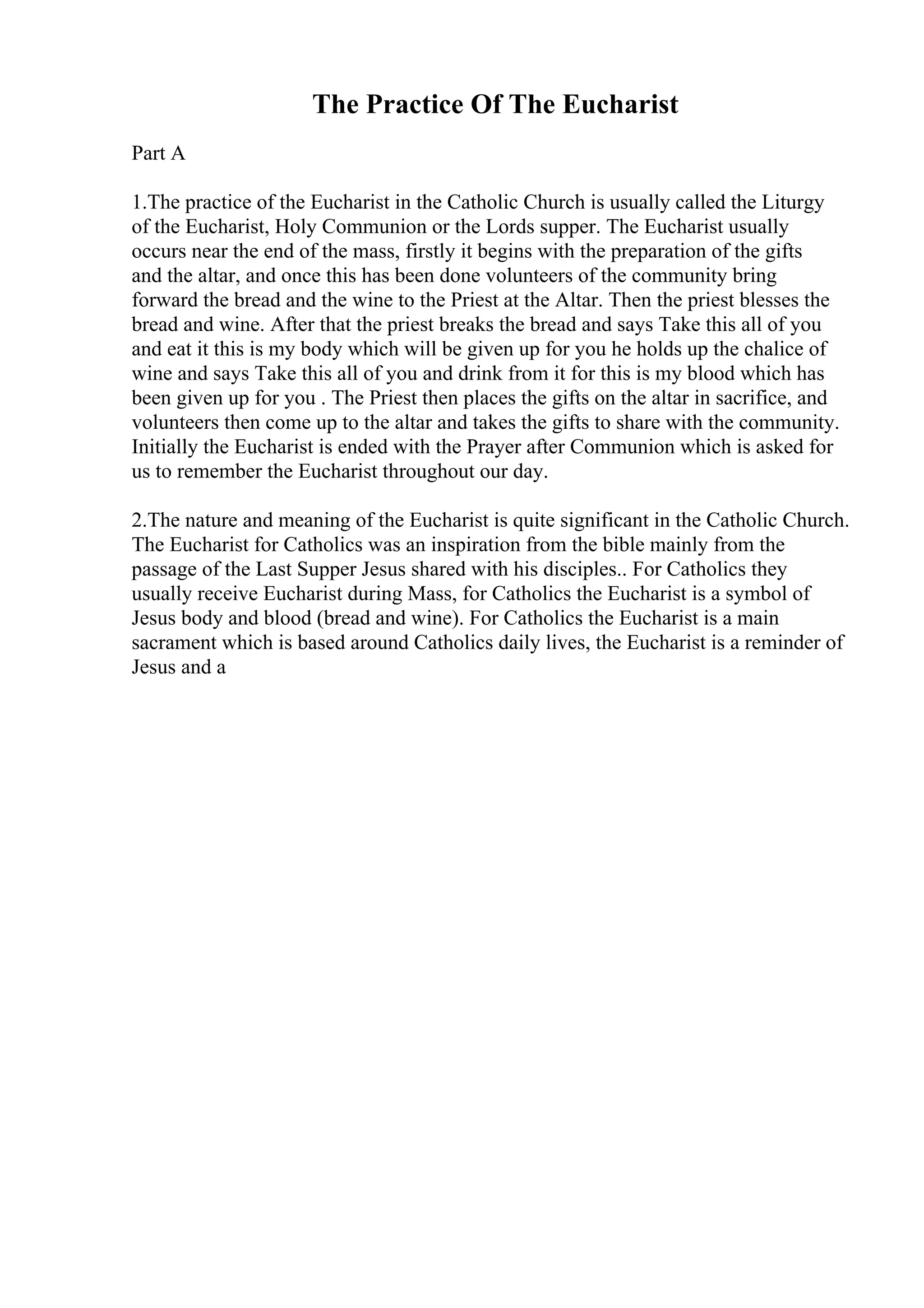 The Practice Of The Eucharist
Part A
1.The practice of the Eucharist in the Catholic Church is usually called the Liturgy
of the Eucharist, Holy Communion or the Lords supper. The Eucharist usually
occurs near the end of the mass, firstly it begins with the preparation of the gifts
and the altar, and once this has been done volunteers of the community bring
forward the bread and the wine to the Priest at the Altar. Then the priest blesses the
bread and wine. After that the priest breaks the bread and says Take this all of you
and eat it this is my body which will be given up for you he holds up the chalice of
wine and says Take this all of you and drink from it for this is my blood which has
been given up for you . The Priest then places the gifts on the altar in sacrifice, and
volunteers then come up to the altar and takes the gifts to share with the community.
Initially the Eucharist is ended with the Prayer after Communion which is asked for
us to remember the Eucharist throughout our day.
2.The nature and meaning of the Eucharist is quite significant in the Catholic Church.
The Eucharist for Catholics was an inspiration from the bible mainly from the
passage of the Last Supper Jesus shared with his disciples.. For Catholics they
usually receive Eucharist during Mass, for Catholics the Eucharist is a symbol of
Jesus body and blood (bread and wine). For Catholics the Eucharist is a main
sacrament which is based around Catholics daily lives, the Eucharist is a reminder of
Jesus and a
 