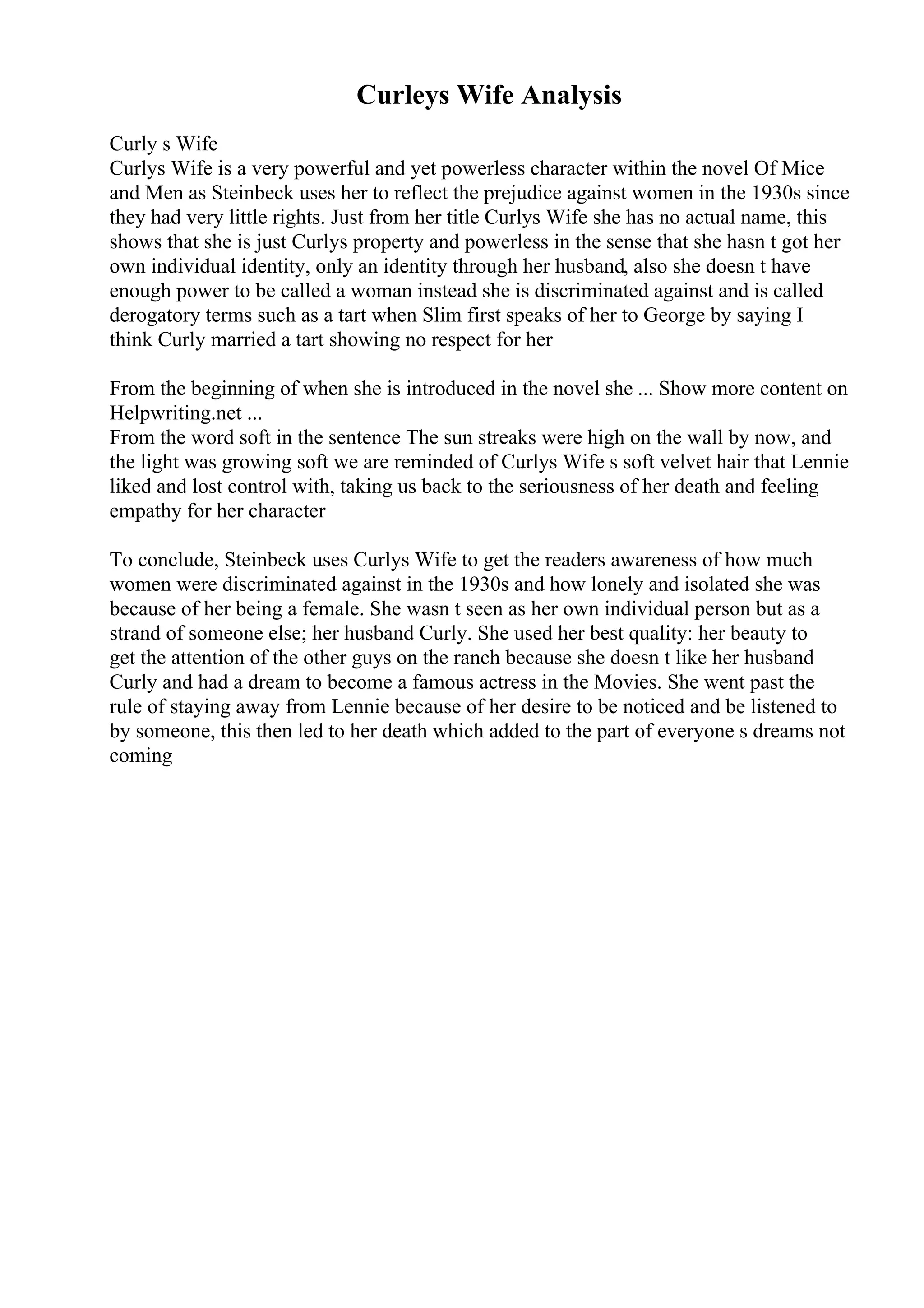 Curleys Wife Analysis
Curly s Wife
Curlys Wife is a very powerful and yet powerless character within the novel Of Mice
and Men as Steinbeck uses her to reflect the prejudice against women in the 1930s since
they had very little rights. Just from her title Curlys Wife she has no actual name, this
shows that she is just Curlys property and powerless in the sense that she hasn t got her
own individual identity, only an identity through her husband, also she doesn t have
enough power to be called a woman instead she is discriminated against and is called
derogatory terms such as a tart when Slim first speaks of her to George by saying I
think Curly married a tart showing no respect for her
From the beginning of when she is introduced in the novel she ... Show more content on
Helpwriting.net ...
From the word soft in the sentence The sun streaks were high on the wall by now, and
the light was growing soft we are reminded of Curlys Wife s soft velvet hair that Lennie
liked and lost control with, taking us back to the seriousness of her death and feeling
empathy for her character
To conclude, Steinbeck uses Curlys Wife to get the readers awareness of how much
women were discriminated against in the 1930s and how lonely and isolated she was
because of her being a female. She wasn t seen as her own individual person but as a
strand of someone else; her husband Curly. She used her best quality: her beauty to
get the attention of the other guys on the ranch because she doesn t like her husband
Curly and had a dream to become a famous actress in the Movies. She went past the
rule of staying away from Lennie because of her desire to be noticed and be listened to
by someone, this then led to her death which added to the part of everyone s dreams not
coming
 