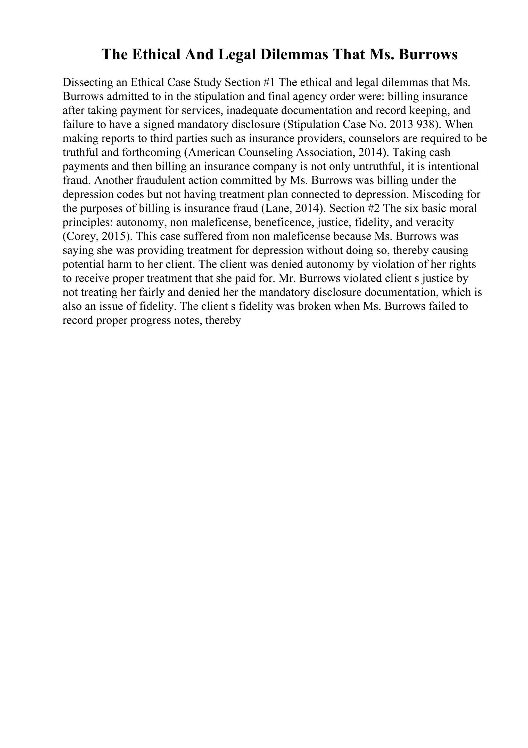 The Ethical And Legal Dilemmas That Ms. Burrows
Dissecting an Ethical Case Study Section #1 The ethical and legal dilemmas that Ms.
Burrows admitted to in the stipulation and final agency order were: billing insurance
after taking payment for services, inadequate documentation and record keeping, and
failure to have a signed mandatory disclosure (Stipulation Case No. 2013 938). When
making reports to third parties such as insurance providers, counselors are required to be
truthful and forthcoming (American Counseling Association, 2014). Taking cash
payments and then billing an insurance company is not only untruthful, it is intentional
fraud. Another fraudulent action committed by Ms. Burrows was billing under the
depression codes but not having treatment plan connected to depression. Miscoding for
the purposes of billing is insurance fraud (Lane, 2014). Section #2 The six basic moral
principles: autonomy, non maleficense, beneficence, justice, fidelity, and veracity
(Corey, 2015). This case suffered from non maleficense because Ms. Burrows was
saying she was providing treatment for depression without doing so, thereby causing
potential harm to her client. The client was denied autonomy by violation of her rights
to receive proper treatment that she paid for. Mr. Burrows violated client s justice by
not treating her fairly and denied her the mandatory disclosure documentation, which is
also an issue of fidelity. The client s fidelity was broken when Ms. Burrows failed to
record proper progress notes, thereby
 
